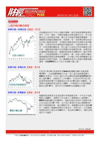 2015年3月16日星期一
上週市場回顧及展望上週市場回顧及展望上週市場回顧及展望上週市場回顧及展望
新興市場新興市場新興市場新興市場 – 新興亞洲新興亞洲新興亞洲新興亞洲 【【【【展望展望展望展望：：：：回升回升回升回升】】】】
亞洲國家的央行今年以來動作頻頻，除印度兩度調降基準利
率外，印尼、澳洲、中國和泰國也有降息動作出台，昨天南
韓也加入這波降息浪潮，顯示亞太地區的寬鬆氛圍濃厚。不
過儘管亞洲國家寬鬆政策一波接著一波，但新興亞幣卻未因
此出現大幅度的貶勢，且相較於東歐或是拉美貨幣亦是明顯
抗跌，主要係受到外資熱絡的買盤加持，支撐亞幣走勢，此
外，目前油價持續低迷，對以進口石油為主的亞洲國家仍是
利多，通膨與經常帳赤字的問題均有望獲得改善，新興亞股
在寬鬆政策推陳出新、匯價抗跌與基本面轉佳的三重利多帶
領下，仍是資產配置中不可或缺的一環。投資人期待中國的
債務置換政策能改善債務體質，且中國公布的貨幣數據正面，
港陸股市表現均亮眼，加上韓國降息是亞太地區的寬鬆氛圍
濃厚，激勵MSCI亞太不含日本指數小幅上漲。
巴西央行3月4日將基準利率Selic調高2碼至6年來最高點
新興市場新興市場新興市場新興市場 - 新興拉美新興拉美新興拉美新興拉美 【【【【展望展望展望展望：：：：保守保守保守保守】】】】
10
本資料由行銷企劃部行銷企劃部行銷企劃部行銷企劃部整理，資料來源為各家金融機構、投信投顧及媒體，僅供內部教育訓練參考，無推薦介紹特定標的。
資料來源：萬寶投顧
巴西央行3月4日將基準利率Selic調高2碼至6年來最高點
12.75％，且為連續第4個月升息，因上個月通貨膨脹衝上
2003年來新高。巴西上個月中的消費者物價指數(CPI)較1年
前大漲7.36％，並較前月上升1.33％。巴西央行1月時已將
能源等管制物價今年漲幅預估由原本的6％調升至9.3％，並
預期汽油價格將因加稅而大漲8％。市場預估今年底物價漲
幅估計達7.47％，高於央行目標4.5％加減2個百分點。
俄羅斯能源業者在這波低潮中表現傲視全球，今年迄今油氣
類股大漲22％，遠勝於今年加拿大工業類股的上漲1.8％、
MSCI美國指數的走高0.7％。俄股估值向來低於已開發市場，
以往本益比約為6～7倍，如今部分業者的本益比僅剩4.1倍，
吸引市場冒險投資。過去12個月來，俄國盧布兌美元重貶42
％，也壓低了俄國能源商的生產成本。美林估計，以往俄國
每桶原油的生產成本為40美元，現在降至30美元，獲利空間
高於不少國家。
新興市場新興市場新興市場新興市場 - 新興歐洲新興歐洲新興歐洲新興歐洲 【【【【展望展望展望展望：：：：保守保守保守保守】】】】
 
