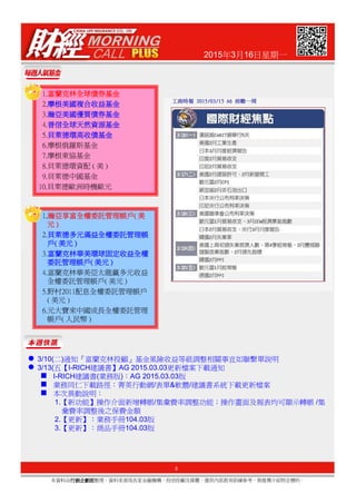 2015年3月16日星期一
1.富蘭克林全球債券基金富蘭克林全球債券基金富蘭克林全球債券基金富蘭克林全球債券基金
2.摩根美國複合收益基金摩根美國複合收益基金摩根美國複合收益基金摩根美國複合收益基金
3.瀚亞美國優質債券基金瀚亞美國優質債券基金瀚亞美國優質債券基金瀚亞美國優質債券基金
4.普信全球天然資源基金普信全球天然資源基金普信全球天然資源基金普信全球天然資源基金
5.貝萊德環高收債基金貝萊德環高收債基金貝萊德環高收債基金貝萊德環高收債基金
6.摩根俄羅斯基金
7.摩根東協基金
8.貝萊德環資配 ( 美 )
9.貝萊德中國基金
10.貝萊德歐洲時機歐元
1....瀚瀚瀚瀚亞享富全權委託管理帳戶亞享富全權委託管理帳戶亞享富全權委託管理帳戶亞享富全權委託管理帳戶(((( 美美美美
元元元元 ))))
2.貝貝貝貝萊德多元滿益全權委託管理帳萊德多元滿益全權委託管理帳萊德多元滿益全權委託管理帳萊德多元滿益全權委託管理帳
戶戶戶戶(((( 美元美元美元美元 ))))
3.富蘭克林富蘭克林富蘭克林富蘭克林華美環球固定收益全權華美環球固定收益全權華美環球固定收益全權華美環球固定收益全權
3
本資料由行銷企劃部行銷企劃部行銷企劃部行銷企劃部整理，資料來源為各家金融機構、投信投顧及媒體，僅供內部教育訓練參考，無推薦介紹特定標的。
3.富蘭克林富蘭克林富蘭克林富蘭克林華美環球固定收益全權華美環球固定收益全權華美環球固定收益全權華美環球固定收益全權
委託管理帳戶委託管理帳戶委託管理帳戶委託管理帳戶(((( 美元美元美元美元 ))))
4.富蘭克林華美亞太龍贏多元收益
全權委託管理帳戶( 美元 )
5.野村2011配息全權委託管理帳戶
( 美元 )
6.元大寶來中國成長全權委託管理
帳戶( 人民幣 )
3/10(二)通知『富蘭克林投顧』基金風險收益等級調整相關事宜如聯繫單說明
3/13(五【I-RICH建議書】AG 2015.03.03更新檔案下載通知
I-RICH建議書(業務版)：AG 2015.03.03版
業務同仁下載路徑：菁英行動網/表單&軟體/建議書系統下載更新檔案
本次異動說明：
1.【新功能】操作介面新增轉帳/集彙費率調整功能；操作畫面及報表均可顯示轉帳 /集
彙費率調整後之保費金額
2.【更新】：業務手冊104.03版
3.【更新】：商品手冊104.03版
 