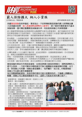 2015年3月16日星期一
窮人保險擴大窮人保險擴大窮人保險擴大窮人保險擴大 納入小資族納入小資族納入小資族納入小資族
記者陳怡慈╱專題報導 (2014/06/26 經濟日報)
我國我國我國我國微型保險微型保險微型保險微型保險投保率偏低投保率偏低投保率偏低投保率偏低，，，，專家指出專家指出專家指出專家指出，，，，不妨將傳統微型保險的窮人保單概念擴不妨將傳統微型保險的窮人保單概念擴不妨將傳統微型保險的窮人保單概念擴不妨將傳統微型保險的窮人保單概念擴
大成為國民保單大成為國民保單大成為國民保單大成為國民保單，，，，納入新貧納入新貧納入新貧納入新貧22K或或或或25K的小資青年的小資青年的小資青年的小資青年，，，，除了提供年輕新貧世代基本除了提供年輕新貧世代基本除了提供年輕新貧世代基本除了提供年輕新貧世代基本
保險保障保險保障保險保障保險保障，，，，還可穩定整體微型保險損失率還可穩定整體微型保險損失率還可穩定整體微型保險損失率還可穩定整體微型保險損失率，，，，有助提高保險公司承辦意願有助提高保險公司承辦意願有助提高保險公司承辦意願有助提高保險公司承辦意願。。。。
政大風險管理與保險系助理教授彭金隆2007年接受金管會委託，進行我國首份官方委
託的微型保險可行性研究報告，目前並與師大社工所教授王永慈進行國科會的研究案，
探究金字塔底層的微型保險，為我國保險領域的微保專家。
彭金隆說，人身保險的起源，屬於經濟弱勢者的相互救濟機制，目的在解決窮人的生
老病死問題。隨著業務擴大、保險逐漸商業化的結果，卻轉變成為以中產階級與有錢
人為主要目標，在追求利潤導向下，慢慢脫離原本保障窮人的本質。
近年來因為印度、南亞、中國大陸等新興國家的經濟起飛，讓微型金融開始受到重視，
先進國家的保險公司與非營利組織，開始注意到這金字塔底層的大商機。
另也有人主張，享有金融服務是基本人權，讓這塊被忽略的市場逐漸受到關注。
台灣的貧窮人口占比雖然不像印度、孟加拉那麼多，但發展微型保險時，仍可因地制
宜，發展出我國獨特的微型保險制度。
例如，可放寬被保險人的投保資格、降低通路限制等，為這項政策注入新意。
具體做法之一，短期之內，可將單身年所得25萬元以下才可投保微型保險的門檻放寬；
5
本資料由行銷企劃部行銷企劃部行銷企劃部行銷企劃部整理，資料來源為各家金融機構、投信投顧及媒體，僅供內部教育訓練參考，無推薦介紹特定標的。
具體做法之一，短期之內，可將單身年所得25萬元以下才可投保微型保險的門檻放寬；
至於長期，最好是逐步放寬，甚至全面開放至只要是國民都可以投保。
微型保險的單身年所得投保資格微型保險的單身年所得投保資格微型保險的單身年所得投保資格微型保險的單身年所得投保資格，，，，如果從如果從如果從如果從25萬元提高到萬元提高到萬元提高到萬元提高到35萬元萬元萬元萬元，，，，22K與與與與25K的人的人的人的人
都可以投保都可以投保都可以投保都可以投保，，，，一方面可解決年輕新貧世代無力建構基本保險保障的問題一方面可解決年輕新貧世代無力建構基本保險保障的問題一方面可解決年輕新貧世代無力建構基本保險保障的問題一方面可解決年輕新貧世代無力建構基本保險保障的問題；；；；另方另方另方另方
面面面面，，，，對保險公司來講對保險公司來講對保險公司來講對保險公司來講，，，，相較社會底層窮人相較社會底層窮人相較社會底層窮人相較社會底層窮人，，，，他們屬於他們屬於他們屬於他們屬於「「「「旭日型旭日型旭日型旭日型」」」」的暫貧階級的暫貧階級的暫貧階級的暫貧階級，，，，
保險公司也會比較有意願經營保險公司也會比較有意願經營保險公司也會比較有意願經營保險公司也會比較有意願經營。。。。
旭日型暫貧階級意指旭日型暫貧階級意指旭日型暫貧階級意指旭日型暫貧階級意指，，，，其低所得的情況可能只是暫時性的其低所得的情況可能只是暫時性的其低所得的情況可能只是暫時性的其低所得的情況可能只是暫時性的，，，，不像窮人要翻身比不像窮人要翻身比不像窮人要翻身比不像窮人要翻身比
較難較難較難較難，，，，保險公司以微型保險提早卡位保險公司以微型保險提早卡位保險公司以微型保險提早卡位保險公司以微型保險提早卡位，，，，這群人可能是未來的潛力客戶這群人可能是未來的潛力客戶這群人可能是未來的潛力客戶這群人可能是未來的潛力客戶。。。。
資料來源：
http://vision.udn.com/storypage.php?ART_ID=3
973
最重要的是，保險講究大數法則，投保的人口母
數愈多，損失率越穩定。
文獻上也顯示，經濟弱勢者的健康與生活狀況相
對較差、理賠的機率較高，如果能有一般人進來
投保，損失率就可望降低，保險公司承辦微型保
險的意願也會增加。
彭金隆說，最理想的狀況是，不論有錢沒錢的人，
都可以購買微型保單，但為避免保險公司只專注
一般人而忽略經濟弱勢，政策上可以給予誘因，
針對承作經濟弱勢績效佳的保險公司，金管會可
以祭出獎勵機制，如給予投資與業務的放寬。
如果將微型保險的基礎擴大，微型保單的價格將
有機會壓低，損失率也會趨向穩定，整體社會將
會更有能力，擴展對經濟弱勢民眾的保險保障。
資料來源：行銷企劃部
 