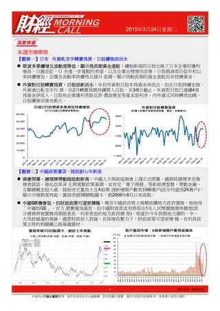2015年3月24日星期二
本週市場聚焦本週市場聚焦本週市場聚焦本週市場聚焦
【【【【觀察一觀察一觀察一觀察一】】】】日本日本日本日本 外資軋空手轉賣為買外資軋空手轉賣為買外資軋空手轉賣為買外資軋空手轉賣為買，，，，日股續強添活水日股續強添活水日股續強添活水日股續強添活水
期貨多單續增且波動度降低期貨多單續增且波動度降低期貨多單續增且波動度降低期貨多單續增且波動度降低，，，，顯示為長期資金進駐顯示為長期資金進駐顯示為長期資金進駐顯示為長期資金進駐：：：：續創新高的日股反映了日本企業的獲利
增長、日圓走貶、日 央進一步寬鬆的希望，以及企業治理情況改善，日股期貨部位從年初以
來持續增加，且隱含波動率持續為五個月 低檔，顯示為較長期的資金進駐而非投機資金。
外資對日股轉賣為買外資對日股轉賣為買外資對日股轉賣為買外資對日股轉賣為買，，，，日股添新活水日股添新活水日股添新活水日股添新活水：：：：年初外資對日股本為資金淨流出，但在日股持續走強，
外資演出軋空手行 情，在2月轉賣為買持續買入日股，至3/6日截止，外資對日股已連續4周
為資金淨流入。日股有企業獲利亮眼且評 價面便宜等基本面利多，內外資又同時轉為加碼，
日股續強添資金薪火。
3
本資料由行銷企劃部行銷企劃部行銷企劃部行銷企劃部整理，資料來源為各家金融機構、投信投顧及媒體，僅供內部教育訓練參考，無推薦介紹特定標的。
資料來源：摩根投信
【【【【觀察二觀察二觀察二觀察二】】】】中國政策灌頂中國政策灌頂中國政策灌頂中國政策灌頂，，，，陸股創七年新高陸股創七年新高陸股創七年新高陸股創七年新高
兩會閉幕兩會閉幕兩會閉幕兩會閉幕，，，，總理牌帶動陸股創新高總理牌帶動陸股創新高總理牌帶動陸股創新高總理牌帶動陸股創新高：：：：中國人大與政協兩會上週正式閉幕，國務院總理李克強
發表談話，強化改革深 化與寬鬆政策基調，並肯定「電子商務」等新經濟型態，帶動金融、
互聯網概念股大漲。陸股成交量放大且A股單 週新增開戶數來到66萬戶(長年均值為24萬戶)，
顯示市場熱度再起，滬指突破3500點關卡，創2008年8月以來高點。
中國中國中國中國QE機會低機會低機會低機會低，，，，但財政政策可望更積極但財政政策可望更積極但財政政策可望更積極但財政政策可望更積極：：：：傳言中國政府將大規模收購地方政府債務，被指為
「中國版QE」，官方 證實僅為謠言，但中國財政部宣布將祭出1兆人民幣置換債券額度(部
分債務將被置換為期限更長、利率更低的地方政府債 券)，相當於今年到期地方債的一半，
大為舒緩違約風險。儘管財政收入放緩，在保增長壓力下，財政政策可望更積 極，有利具政
策支持的相關鐵公路基建題材。
 