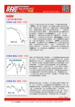 2015年3月30日星期一
上週市場回顧及展望上週市場回顧及展望上週市場回顧及展望上週市場回顧及展望
天然資源天然資源天然資源天然資源 - 能源能源能源能源 【【【【展望展望展望展望：：：：中性中性中性中性】】】】
石油出口大國沙烏地阿拉伯周日強調，石油輸出國家組織
（OPEC）絕不單方面減產，甚且還釋出該國已提高產油的
訊息，國際原油周一應聲下挫，布蘭特油價一度跌跛每桶55
美元。德國商業銀行商品分析師弗瑞斯契表示，「沙國油長
周末的發言加重油市賣壓。」國際油價指標北海布蘭特原油
5月期價周一走跌5美分至每桶55.28美元，之前一度下探
54.70美元。美國西德州原油5月價下挫0.37美元，報每桶
46.20美元。沙烏地阿拉伯油長納米（Ali Al-Naimi）周日表
示，不會單方面調降產量支撐價格，唯有非OPEC產油國減
產，沙國才會考慮跟進。納米指出，「OPEC占全球原油產
量的30％，其他70％則來自非OPEC成員…如果要提振低迷
價格，也應當要每個人參與。」他說：「我們再度重申，價
格是由市場決定。」納米表示，沙國目前每日原油產量約達
1,000萬桶，但不會超過每日1,250萬桶，並表示沙國有能力
供應任何新客戶原油。
9
本資料由行銷企劃部行銷企劃部行銷企劃部行銷企劃部整理，資料來源為各家金融機構、投信投顧及媒體，僅供內部教育訓練參考，無推薦介紹特定標的。
資料來源：萬寶投顧
天然資源天然資源天然資源天然資源- 農產品農產品農產品農產品 【【【【展望展望展望展望：：：：中性中性中性中性】】】】
天然資源天然資源天然資源天然資源- 黃金黃金黃金黃金 【【【【展望展望展望展望：：：：中性中性中性中性】】】】
根據《我的農產品網》報道顯示，分析機構UkrAgroConsult
週二表示，今年烏克蘭玉米和小麥產量預計將下滑，因秋季
播種期間的天氣不佳，且播種面積縮小。該機構在聲明中說
到，2015年烏克蘭小麥產量料從2014年的2,250萬噸下滑至
2,060萬噸，玉米產量可能從2,590萬噸下滑至2,300萬噸。
UkrAgroConsult表示，截至3月中旬，冬季小麥的生長優良
率約為85%。冬季小麥占烏克蘭小麥總產量的95%。然而，
去年同期生長優良率則高見於93.4%。UkrAgroConsult表示，
玉米播種面積料下降約10%至440萬公頃。該機構補充說：
「玉米種子進口量同比減少41%，這證實了人們對農戶開始
使用國產廉價種子的猜測。」
國際現貨黃金周四（3月26日）亞市盤初企穩在1195美元附
近。周三（3月25日）因美國耐用品訂單數據意外下跌，促
使機構齊降美國一季度GDP預期，美元指數及美國股市承壓
下跌，並刺激金價一度上探1200美元關口，最高更新
1199.60美元的近三周高位突破1200美元只差一點，因此日
內投資者還需關注德拉基和美聯儲兩位官員的講話。此外，
周五美聯儲主席耶倫將登場，料將掀起市場不小的動盪。
 