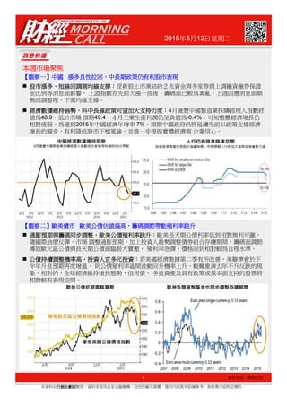 2015年5月12日星期二
本週市場聚焦本週市場聚焦本週市場聚焦本週市場聚焦
【【【【觀察一觀察一觀察一觀察一】】】】中國中國中國中國 漲漲漲漲多良性拉回多良性拉回多良性拉回多良性拉回，，，，中長期政策仍有利股市表現中長期政策仍有利股市表現中長期政策仍有利股市表現中長期政策仍有利股市表現
股市漲多股市漲多股市漲多股市漲多，，，，短線回調測均線支撐短線回調測均線支撐短線回調測均線支撐短線回調測均線支撐：：：：受新股上市凍結約２兆資金與多家券商上調融資融券保證
金比例等消息面影響， 上證指數在先前大漲一波後，籌碼面已較為紊亂，上週因應消息面順
勢回調整理，下測均線支撐。
經濟數據維持弱勢經濟數據維持弱勢經濟數據維持弱勢經濟數據維持弱勢，，，，料中長線政策可望加大支持力度料中長線政策可望加大支持力度料中長線政策可望加大支持力度料中長線政策可望加大支持力度：：：：4月匯豐中國製造業採購經理人指數終
值為48.9，低於市場 預期49.4，４月工業生產利潤仍呈負值為-0.4%，可知整體經濟增長仍
相對疲弱，為達到2015年中國經濟年增率 7%，預期中國政府仍將延續先前以政策支撐經濟
增長的腳步，有利降低股市下檔風險，並進一步提振實體經濟與 企業信心。
4
本資料由行銷企劃部行銷企劃部行銷企劃部行銷企劃部整理，資料來源為各家金融機構、投信投顧及媒體，僅供內部教育訓練參考，無推薦介紹特定標的。
資料來源：摩根投信
通膨預期與籌碼同步調整通膨預期與籌碼同步調整通膨預期與籌碼同步調整通膨預期與籌碼同步調整，，，，歐美公債殖利率跳升歐美公債殖利率跳升歐美公債殖利率跳升歐美公債殖利率跳升：：：：歐美長天期公債利率低到相對無利可圖，
隨國際油價反彈，市場 調整通膨預期，加上投資人趁勢調整債券組合存續期間，籌碼面調節
導致歐元區公債與長天期公債面臨較大賣壓， 殖利率急彈，價格回到相對較為合理水準。
公債持續調整機率高公債持續調整機率高公債持續調整機率高公債持續調整機率高，，，，投資人宜多元投資投資人宜多元投資投資人宜多元投資投資人宜多元投資：：：：若美國經濟數據第二季有所改善，美聯準會於下
半年升息預期再度增溫， 則公債殖利率區間波動回升機率上升，較難重演去年不升反跌的現
象。相對的，全球經濟維持增長態勢，信用債、 多重資產及具有政策或基本面支持的股票將
相對較有表現空間。
【【【【觀察二觀察二觀察二觀察二】】】】歐美債歐美債歐美債歐美債市市市市 歐美歐美歐美歐美公債估值偏高公債估值偏高公債估值偏高公債估值偏高，，，，籌碼調節帶動殖利率跳升籌碼調節帶動殖利率跳升籌碼調節帶動殖利率跳升籌碼調節帶動殖利率跳升
 