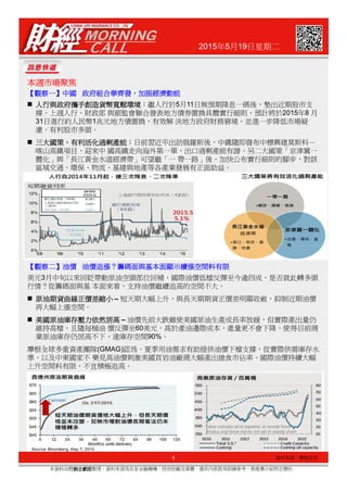 2015年5月19日星期二
本週市場聚焦本週市場聚焦本週市場聚焦本週市場聚焦
【【【【觀察一觀察一觀察一觀察一】】】】中國中國中國中國 政府政府政府政府組合拳齊發組合拳齊發組合拳齊發組合拳齊發，，，，加振經濟動能加振經濟動能加振經濟動能加振經濟動能
人行與政府攜手創造貨幣寬鬆環境人行與政府攜手創造貨幣寬鬆環境人行與政府攜手創造貨幣寬鬆環境人行與政府攜手創造貨幣寬鬆環境：：：：繼人行於5月11日無預期降息一碼後，墊出近期股市支
撐，上週人行、財政部 與銀監會聯合發表地方債券置換具體實行細則，預計將於2015年8 月
31日進行約人民幣1兆元地方債置換，有效解 決地方政府財務窘境，並進一步降低市場疑
慮，有利股市多頭。
三大國策三大國策三大國策三大國策，，，，有利活化過剩產能有利活化過剩產能有利活化過剩產能有利活化過剩產能：：：：日前習近平出訪俄羅斯後，中鐵隨即發布中標興建莫斯科－
喀山高鐵項目，迎來中 國高鐵走向海外第一單，出口過剩產能有譜。另二大國策「京津冀一
體化」與「長江黃金水道經濟帶」可望繼「一 帶一路」後，加快公布實行細則的腳步，對該
區域交通、環保、物流、基建與地產等各產業發展有正面助益。
5
本資料由行銷企劃部行銷企劃部行銷企劃部行銷企劃部整理，資料來源為各家金融機構、投信投顧及媒體，僅供內部教育訓練參考，無推薦介紹特定標的。
資料來源：摩根投信
美元3月中旬以來回貶帶動原油空頭部位回補，國際油價低檔反彈至今逾四成，是否就此轉多頭
行情？從籌碼面與基 本面來看，支持油價繼續追高的空間不大。
原油期貨曲線正價差縮小原油期貨曲線正價差縮小原油期貨曲線正價差縮小原油期貨曲線正價差縮小 – 短天期大幅上升，與長天期期貨正價差明顯收斂，抑制近期油價
再大幅上漲空間。
美國原油庫存壓力依然居高美國原油庫存壓力依然居高美國原油庫存壓力依然居高美國原油庫存壓力依然居高 – 油價先前大跌雖使美國原油生產成長率放緩，但實際產出量仍
維持高檔，且隨每桶油 價反彈至60美元，高於產油邊際成本，產量更不會下降，使得目前商
業原油庫存仍居高不下，達庫存空間90%。
摩根全球多重資產團隊(GMAG)認為，夏季用油需求有助提供油價下檔支撐，從實際供需庫存水
準，以及中東國家不 樂見高油價刺激美國頁岩油廠商大幅產出搶食市佔率，國際油價持續大幅
上升空間料有限，不宜積極追高。
【【【【觀察二觀察二觀察二觀察二】】】】油價油價油價油價 油價油價油價油價追漲追漲追漲追漲？？？？籌碼面與基本面顯示續漲空間料有限籌碼面與基本面顯示續漲空間料有限籌碼面與基本面顯示續漲空間料有限籌碼面與基本面顯示續漲空間料有限
 