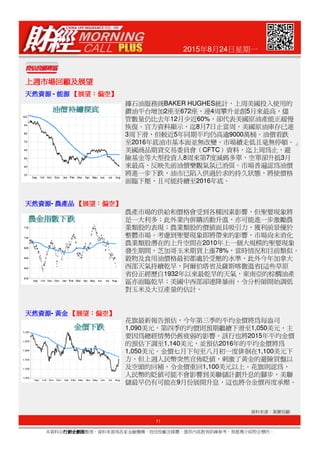 2015年8月24日星期一
上週市場回顧及展望上週市場回顧及展望上週市場回顧及展望上週市場回顧及展望
天然資源天然資源天然資源天然資源 - 能源能源能源能源 【【【【展望展望展望展望：：：：偏空偏空偏空偏空】】】】
天然資源天然資源天然資源天然資源- 農產品農產品農產品農產品 【【【【展望展望展望展望：：：：偏空偏空偏空偏空】】】】
據石油服務商BAKER HUGHES統計，上周美國投入使用的
鑽油平台增加2座至672座，連4周攀升並創5月來最高，儘
管數量仍比去年12月少近60%，卻代表美國原油產能正緩慢
恢復。官方資料顯示，迄8月7日止當周，美國原油庫存已連
3周下滑，但較近5年同期平均仍高逾9000萬桶。油價看跌
至2016年底油市基本面並無改變，市場續走低且毫無停頓。」
美國商品期貨交易委員會（CFTC）資料，迄上周為止，避
險基金等大型投資人8周來第7度減碼多單，空單卻升抵3月
來最高，反映先前油價樂觀氣氛已消弭。市場普遍認為油價
將進一步下跌，油市已陷入供過於求的持久狀態，將使價格
面臨下壓，且可能持續至2016年底。
農產市場的供給和價格會受到各種因素影響，但聖嬰現象將
是一大利多；此外業內併購活動升溫，亦可能進一步激勵農
業類股的表現；農業類股的價值面具吸引力，獲利前景優於
11
本資料由行銷企劃部行銷企劃部行銷企劃部行銷企劃部整理，資料來源為各家金融機構、投信投顧及媒體，僅供內部教育訓練參考，無推薦介紹特定標的。
資料來源：萬寶投顧
天然資源天然資源天然資源天然資源- 黃金黃金黃金黃金 【【【【展望展望展望展望：：：：偏空偏空偏空偏空】】】】
業類股的表現；農業類股的價值面具吸引力，獲利前景優於
整體市場。考慮到聖嬰現象即將帶來的影響，市場尚未消化
農業類股潛在的上升空間在2010年上一個大規模的聖嬰現象
發生期間，芝加哥玉米期貨上漲78%，當時情況和目前類似，
穀物及食用油價格最初都處於受壓的水準，此外今年加拿大
西部天氣持續乾旱，阿爾伯塔省及薩斯喀徹溫省(這些草原
省份正經歷自1932年以來最乾旱的天氣，東南亞的棕櫚油產
區亦面臨乾旱；美國中西部卻連降暴雨，令分析師開始調低
對玉米及大豆產量的估計。
花旗最新報告預估，今年第三季的平均金價將為每盎司
1,090美元，第四季的均價則預期繼續下滑至1,050美元，主
要因為總經情勢仍舊疲弱的影響。該行也將2015年平均金價
的預估下調至1,140美元，並預估2016年的平均金價將為
1,050美元。金價七月下旬至八月初一度徘徊在1,100美元下
方，但上週人民幣突然宣佈貶值，刺激了黃金的避險買盤以
及空頭的回補，令金價重回1,100美元以上。花旗則認為，
人民幣的貶值可能不會影響到美聯儲計劃升息的腳步，美聯
儲最早仍有可能在9月份展開升息，這也將令金價再度承壓。
 