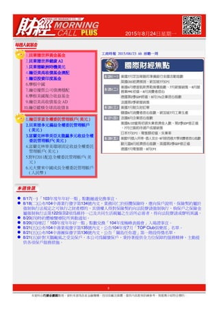 2015年8月24日星期一
1.貝萊德世界黃金基金貝萊德世界黃金基金貝萊德世界黃金基金貝萊德世界黃金基金
2.貝萊德世界健康貝萊德世界健康貝萊德世界健康貝萊德世界健康A2A2A2A2
3.貝萊德歐洲時機美元貝萊德歐洲時機美元貝萊德歐洲時機美元貝萊德歐洲時機美元
4.瀚亞美高收債基金澳配瀚亞美高收債基金澳配瀚亞美高收債基金澳配瀚亞美高收債基金澳配
5.瀚亞投資印度基金瀚亞投資印度基金瀚亞投資印度基金瀚亞投資印度基金
6.摩根中國
7.瀚亞優質公司債澳穩配
8.摩根美國複合收益基金
9.瀚亞美高收債基金AD
10.瀚亞縱橫全球高收債B
1.1.1.1.瀚亞享富全權委託管理帳戶瀚亞享富全權委託管理帳戶瀚亞享富全權委託管理帳戶瀚亞享富全權委託管理帳戶((((美元美元美元美元))))
2.2.2.2.貝萊德多元滿益全權委託管理帳戶貝萊德多元滿益全權委託管理帳戶貝萊德多元滿益全權委託管理帳戶貝萊德多元滿益全權委託管理帳戶
((((美元美元美元美元))))
3.3.3.3.富蘭克林華美亞太龍贏多元收益全權富蘭克林華美亞太龍贏多元收益全權富蘭克林華美亞太龍贏多元收益全權富蘭克林華美亞太龍贏多元收益全權
委託管理帳戶委託管理帳戶委託管理帳戶委託管理帳戶((((美元美元美元美元))))
4.富蘭克林華美環球固定收益全權委託
管理帳戶(美元)
3
本資料由行銷企劃部行銷企劃部行銷企劃部行銷企劃部整理，資料來源為各家金融機構、投信投顧及媒體，僅供內部教育訓練參考，無推薦介紹特定標的。
5.野村2011配息全權委託管理帳戶(美
元)
6.元大寶來中國成長全權委託管理帳戶
(人民幣)
8/17(一) 「103年度年年好一點」點數融通兌換事宜。
8/18(二)公布104中壽業行發字第134號內文，業務同仁於招攬保險時，應向保戶說明，保險契約屬於
強制執行法規定之可執行之財產標的，其債權人得對保險契約向法院聲請強制執行，倘保戶之保險金
屬強制執行法第122條第2項為維持一己及共同生活親屬之生活所必需者，得向法院聲請或聲明異議。
8/20(四)特約體檢醫療院所異動通知。
8/20(四)增訂「103年度年年好一點」點數兌換「104年度極峰表揚會」入場證事宜。
8/21(五)公布104中壽業規發字第135號內文，公告104年度7月「TOP Club俱樂部」名單。
8/21(五)公布104中壽團保發字第136號內文，公告「關島任你遊」第一階段得獎名單。
8/21(五)針對天鵝颱風之受災保戶，本公司為關懷保戶、秉持著提供全方位保障的服務精神，主動提
供各項保戶服務措施。
 