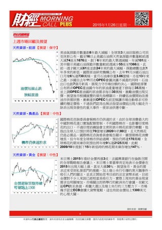 2015年1月26日星期一
上週市場回顧及展望上週市場回顧及展望上週市場回顧及展望上週市場回顧及展望
天然資源天然資源天然資源天然資源 - 能源能源能源能源 【【【【展望展望展望展望：：：：保守保守保守保守】】】】
天然資源天然資源天然資源天然資源 - 農產品農產品農產品農產品 【【【【展望展望展望展望：：：：中性中性中性中性】】】】
美油氣探勘井數量創6年最大減幅：全球第3大油田服務公司貝
克休斯公布，截至16日止美國石油與天然氣探勘井數量較前週
大減74座至1676座，創下6年來的最大單週減幅，年減101座。
其中顯示美國石油探勘井數量較前週減少55座至1366座，此
前一週才剛大減61座並創24年來的最大減幅，探勘總數也創1
年多來的新低。國際原油研究機構公布，去年11月沙國石油出
口月增6％達730萬桶，當月石油庫存量3.06億桶，亦是13年來
之最。沙國自去年11月在OPEC會議決議不減產的同時，石油
出口也創7個月新高，展現力守市場份額的決心。國際能源署
公布將非OPEC產油國今年的原油產量增速下修每日35萬桶，
並上調OPEC產油國的原油需求每日30萬桶，激勵油價出現反
彈。展望後市根據匯豐的領先指標顯示，持續低油價開始改善
油市供需狀態，漸漸達到OPEC先前宣稱讓市場自動尋求可持
續的穩定價格，不過我們認為也無法指望油價能出現大幅走升，
除非出現突發性的重大事件，使原油供應中斷。
8
本資料由行銷企劃部行銷企劃部行銷企劃部行銷企劃部整理，資料來源為各家金融機構、投信投顧及媒體，僅供內部教育訓練參考，無推薦介紹特定標的。
資料來源：萬寶投顧
天然資源天然資源天然資源天然資源 - 農產品農產品農產品農產品 【【【【展望展望展望展望：：：：中性中性中性中性】】】】
天然資源天然資源天然資源天然資源 - 黃金黃金黃金黃金 【【【【展望展望展望展望：：：：中性中性中性中性】】】】
國際棉花咨詢委員會稱棉市仍供過於求：由於全球消費最大的
中國對棉花進口實施配額管制，不利國際棉市，也影響印度棉
花的出口。不過印度紡織協會主席則表示棉花前景仍樂觀，他
指出全球人口預計將從70億增至2020年的80億，且天然棉花
仍是必需品。國際棉花咨詢委員會報告顯示，雖預期棉花消費
增長，但今年度全球棉市供給過剩，預估仍將達170萬噸，全
球棉花的期末庫存則預估將年增9％達2125萬噸，此較
2009/10年度創下15年新低時的棉花期末庫存增加147％。
末日博士2015年看好金價再漲3成：法國興業銀行在倫敦召開
的全球戰略報告會議上，末日博士麥嘉華肯定地表示金價會在
2015年出現大幅上漲，甚至大漲30％。展望後市，黃金的需
求近來受到私營部門的推動，加上瑞士央行引爆的黑天鵝事件，
吸引人們的關注，並真正開始思考目前的法定貨幣系統。目前
金價對不少人來說已經相當具吸引力，實際上現有的黃金現貨
需求也明顯增加。市場關注即將舉行的歐洲央行會議，在歐元
區CPI跌至負值、希臘大選以及瑞士央行的三方壓力下，市場
幾乎認定ECB會擴大貨幣寬鬆，這也有助金價站上1300美元
的心理大關。
 