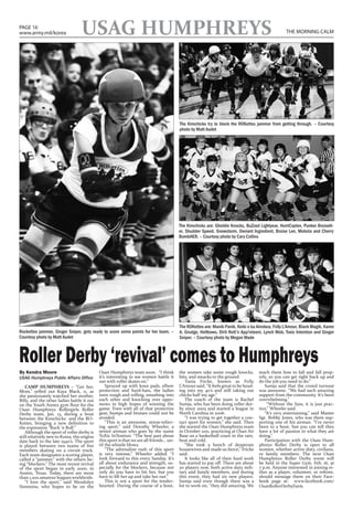 PAGE 16
www.army.mil/korea                 USAG HUMPHREYS                                                                                                   THE MORNING CALM




                                                                                          The Kimchicks try to block the ROKettes jammer from getting through. – Courtesy
                                                                                          photo by Matt Audet




                                                                                          The Kimchicks are: Gholdie Knocks, BuZzed Lightyear, HurriCaylen, Punker BruiseH-
                                                                                          er, Shudder Speed, Snowstorm, Deviant Ingredient, Bruise Lee, Mobsta and Cherry
                                                                                          BombHER. – Courtesy photo by Cary Collins




                                                                                          The ROKettes are: Manik Panik, Keiki o ka Ainokea, FoXy L’Amour, Black Magik, Karen
Rockettes jammer, Ginger Sniper, gets ready to score some points for her team. –          A. Grudge, Hellbows, Dirti Rott’n App!eteeni, Lynch Mob, Toxic Intention and Ginger
Courtesy photo by Matt Audet                                                              Sniper. – Courtesy photo by Megan Wade



Roller Derby ‘revival’ comes to Humphreys
By Kendra Moore                              Osan Humphreys team soon. “I think           the women take some rough knocks,           teach them how to fall and fall prop-
USAG Humphreys Public Affairs Office         it’s interesting to see women battle it      hits, and smacks to the ground.             erly, so you can get right back up and
                                             out with roller skates on.”                     Tania Fricke, known as FoXy              do the job you need to do.”
    CAMP HUMPHREYS – “Get her,                   Spruced up with knee pads, elbow         L’Amour said, “It feels great to be head-      Sumja said that the crowd turnout
Mom,” yelled out Kaya Black, 11, as          protection and hard-hats, the ladies         ing into my 40’s and still taking out       was awesome. “We had such amazing
she passionately watched her mother,         were rough and rolling, smashing into        chicks half my age.”                        support from the community. It’s been
Billy, and the other ladies battle it out    each other and knocking over oppo-              The coach of the team is Rachel          overwhelming.”
on the Youth Annex gym floor for the         nents in high hopes of winning the           Sumja, who has been doing roller der-           “Without the fans, it is just prac-
Osan Humphreys Rollergirls Roller            game. Even with all of that protective       by since 2005 and started a league in       tice,” Wheeler said.
Derby team, Jan. 13, during a bout           gear, bumps and bruises could not be         North Carolina in 2006.                        “It’s very entertaining,” said Master
between the Kimchicks and the RO-            avoided.                                        “I was trying to get together a con-     Sgt. Bobby Jones, who was there sup-
Kettes, bringing a new definition to             “This is an awesome, stress-reliev-      tact sport for women,” she said. Then       porting one of his airman. “I’ve never
the expression “Rock ‘n Roll.”               ing sport,” said Dorothy Wheeler, a          she started the Osan Humphreys team         been to a bout, but you can tell they
    Although the sport of roller derby is    senior airman who goes by the name           in October 2011, practicing at Osan Air     have a lot of passion in what they are
still relatively new to Korea, the origins   ToXic InTention. “The best part about        Base on a basketball court in the rain,     doing.”
date back to the late 1940’s. The sport      this sport is that we are all friends… un-   heat and cold.                                 Participation with the Osan Hum-
is played between two teams of five          til the whistle blows.                          “She took a bunch of desperate           phreys Roller Derby is open to all
members skating on a circuit track.              “The adrenaline rush of this sport       housewives and made us fierce,” Fricke      women, whether active duty, civilians,
Each team designates a scoring player,       is very intense,” Wheeler added. “I          said.                                       or family members. The next Osan
called a “jammer,” with the others be-       look forward to this every Sunday. It’s         It looks like all of their hard work     Humphreys Roller Derby event will
ing “blockers.” The most recent revival      all about endurance and strength, es-        has started to pay off. There are about     be held in the Super Gym, Feb. 16, at
of the sport began in early 2000, in         pecially for the blockers, because not       20 players now, both active duty mili-      7 p.m. Anyone interested in joining ei-
Austin, Texas. Today, there are more         only do you have to hit her, but you         tary and family members, and during         ther as a player, volunteer, or referee,
than 1,200 amateur leagues worldwide.        have to lift her up and take her out.”       this event, they had six new players.       should message them on their Face-
    “I love the sport,” said Wendolyn            This is not a sport for the tender-      Sumja said even though there was a          book page at: www.facebook.com/
Simmons, who hopes to be on the              hearted. During the course of a bout,        lot to work on, “they did amazing. We       OsanRollerDerbyFanx
 