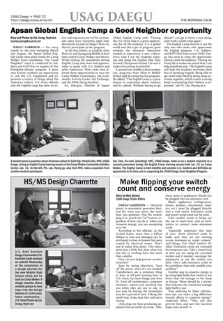 USAG Daegu • PAGE 22
http://daegu.korea.army.mil                        USAG DAEGU                                                                                      THE MORNING CALM              JANUARY 25, 2012   MORNING CALM                                       PAGE 23
                                                                                                                                                                                                                                    http://daegu.korea.army.mil


Apsan Global English Camp a Good Neighbor opportunity
Story and Photos by Cpl. Jeong, Hyuk-soo    tive and important part of the commu-        Global English Camp said, “Visiting         abroad I can get to know a new thing,
hyuksoo.jeong@us.army.mil                   nity since 2007. Currently, eight mid-       the U.S. Army base is a great opportu-      and I wish I could come again.”
                                            dle schools located in Daegu’s Nam-Gu        nity for all the students. It is a global      The English Camp director is not the
   DAEGU GARRISON — For every               district participate in the program.         world and this type of program gives        only one who alone who appreciates
month in the year excluding March              So far this month, 33 students from       students the necessary motivation           the English program. U.S. Soldiers,
and August, the Apsan Global Eng-           Shim-in, and Kyongsang Middle School         needed to experience a new culture.         and KATUSAs from across USAG Dae-
lish Camp takes place inside the Camp       have visited Camp Walker and Henry.          Every time I see the students enjoy-        gu also seem to enjoy the opportunity
Walker Army installation. The “Good         While visiting the installation during       ing and using the English they have         interact with the students. “During my
Neighbor” event is conducted by Sol-        English Camp they have had opportu-          learned, I feel proud of what I do and it   Army life it makes me proud that I can
diers and KATUSAs in support of this        nities to speak with U.S. Soldiers and       makes everything worthwhile.”               help somebody else. The English Camp
friendship-alliance program. It gives       other Americans. Their visits have al-         A second year middle school student       will help the students overcome their
area Korean students an opportunity         lowed them opportunities to tour the         Lee, Jung-woo from Shim-in Middle           fear of speaking English. Being able to
to visit the U.S. installation and ex-      Camp Walker Commissary, the Com-             School said he’s enjoying the program.      get closer with them by doing many ac-
perience a variety of things about the      munity Activity Center, the Exchange,        He added, “The English camp is a great      tivities together, which creates a strong
American Culture. U.S. Army officials       and the DFAC eating facilities.              chance to experience about America          bond, is something that I believe is im-
said the English camp has been an ac-          An, Dae-gyu, Director of Apsan            and its culture. Without having to go       portant,” aid Pfc. Lee, Hyung-ju.x




                                                                                                                                                                                                     PAID ADVERTISING - FULL PAGE

A student poses a question about American culture to Staff Sgt. Yolanda Shy, HHC, USAG   Cpl. Choi, Ko-nam, (standing), HHC, USAG Daegu, looks on as a student responds to a
Daegu, during an English Camp learning session at the Camp Walker Community Activities   scenario presented during the English Camp learning session held Jan. 16, on Camp
Center, Jan. 16. On the left, Pfc. Lee, Hyung-gu, also from HHC, takes a question from   Walker. The English Camp is held monthly and provides U.S. Soldiers and KATUSAs an
another student participant.                                                             opportunity to do their part in supporting the USAG Daegu Good Neighbor Program.


           HS/MS Design Charrette                                                            Make flipping your switch
                                                                                            count and conserve energy
                                                                                           Story by Mary Grimes                       these types of appliances should not
                                                                                           USAG Daegu Public Affairs                  be plugged into an extension cord.
                                                                                                                                         Major appliances (refrigerators,
                                                                                              DAEGU GARRISON — Electrical             dryers, washers, microwaves, heat-
                                                                                           power in movement generates heat,          ers, etc.) must be plugged directly
                                                                                           and the more you move, the more            into a wall outlet. Extension cords
                                                                                           heat you generate. Flip the switch,        and power strips must not be used.
                                                                                           plug it in, punch the “on” button, re-        Cold weather tends to bring out
                                                                                           gardless of how you do it, when you        the use of more heat…and an incli-
                                                                                           conserve energy, you are energizing        nation to connect more extension
                                                                                           your life.                                 cords.
                                                                                              According to fire officials, in the        “Especially important this time
                                                                                           United States, more than a billion         of year, check electrical cords to
                                                                                           dollars in loss and damages can be         make sure they are not running
                                                                                           attributed to fires in homes that were     across doorways or under carpets,"
                                                                                           caused by electrical issues. That’s        said Daegu Fire Chief Andrew M.
                                                                                           just in home fires alone. This repre-      Allen."Extension cords are intended
                                                                                           sents just a little less than what was     for temporary use. Take a closer look
   U.S. Army Garrison                                                                      lost due to cooking fires, but more        at how you are using the provided
   Daegu Commander Col.                                                                    than candles.                              outlets and if needed, rearrange the
   Kathleen Gavle received                                                                    How can you help prevent an elec-       equipment to use the outlets you
   an outbrief Wednesday                                                                   trical fire?                               have. Don’t add extension cords to
   at the completion of                                                                       Start by saving electricity. Turn       fix a problem, they only amplify your
   a design charette for                                                                   off the power when it’s not needed.        problem.”
   the new Middle/High                                                                     Transformers are a common thing               Another way to conserve energy is
   School which will be                                                                    to have in off post housing here in        by using light bulbs that match or are
   built on Camp Walker. A                                                                 U.S. Army Garrison Daegu and Area          lower than the wattage on the lamp
   design charette allows                                                                  IV. Turn off transformers, computer        or fixture. There should be a sticker
                                                                                           monitors, copiers and anything else        that indicates the maximum wattage
   multiple groups to have                                                                 you when they are not in use, or           light bulb to use.
   input into the design                                                                   you may be leaving the immediate              “Just adhering to these informa-
   features of, in this case,                                                              area for a period of time. Taking this     tion tips can make a big difference
   future construction. -                                                                  small step, stops heat loss and saves      toward efforts to conserve energy,"
   U.S. Army Photos by Cpl.                                                                money.                                     explained Allen. "They will also
   Jeong, Hyuk-soo                                                                            Only plug one heat-producing ap-        prevent fires, and save the Garrison
                                                                                           pliance into an outlet at a time. Also,    huge costs as well.”x
 