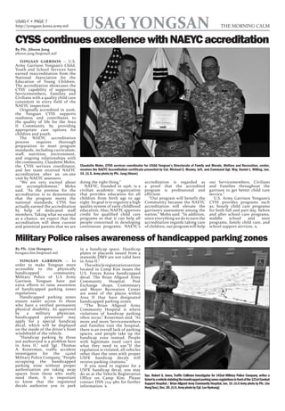 USAG-Y • PAGE 7
http://yongsan.korea.army.mil          USAG YONGSAN                                                                                            THE MORNING CALM


CYSS continues excellence with NAEYC accreditation
By Pfc. Jihoon Jung
jihoon.jung.fm@mail.mil

   YONGSAN GARRISON -- U.S.
Army Garrison Yongsan’s Child,
Youth and School Services have
earned reaccreditation from the
National Association for the
Education of Young Children.
The accreditation showcases the
CYSS’ capability of supporting
Servicemembers, Families and
Civilians with a quality child care
consistent in every field of the
NAEYC inspection.
   Originally accredited in 2006,
the Yongsan CYSS supports
readiness and contributes to
the quality of life for the Area
II Community by providing
appropriate care options for
children and youth.
   The NAEYC accreditation
process     requires     thorough
preparation to meet program
standards, including curriculum,
staff, nutrition, environment,
and ongoing relationships with
the community. Claudette Mohn,
the CYSS services coordinator,        Claudette Mohn, CYSS services coordinator for USAG Yongsan’s Directorate of Family and Morale, Welfare and Recreation, center,
and her team received NAEYC           receives the NAEYC Accreditation certificate presented by Col. Michael E. Masley, left, and Command Sgt. Maj. Daniel L. Willing, Jan.
accreditation after an on-site        14. (U.S. Army photo by Pfc. Jung Jihoon)
visit by NAEYC assessors
   “We are very excited about         doing the right thing.”                      accreditation is regarded as                       our Servicemembers, Civilians
our accomplishment,” Mohn                NAEYC, founded in 1926, is a              a proof that the accredited                        and Families throughout the
said. “As the premise for the         civilian academic organization               program is professional and                        garrison to get better child care
accreditation is to demonstrate       that provides education for all              efficient.                                         service.”
that the program meets the            children from birth age to age                  “Our program will benefit the                      U.S. Army Garrison Yongsan’s
national standards, CYSS has          eight. Its goal is to organize a high        Community because the NAEYC                        CYSS provides programs such
actually earned the accreditation     quality system of early childhood            accreditation will elevate the                     as; hourly child care programs
by help of dedicated staff            education. Also, NAEYC approves              garrison’s assessment among the                    for both full and part day, before
members. Taking what we earned        credit for qualified child care              nation,” Mohn said. “In addition,                  and after school care programs,
as a chance, we expect that the       programs so that it can help all             since everything we do to earn the                 middle     school     and     teen
accreditation will show current       people concerned in developing               accreditation regards taking care                  programs, family child care, and
and potential parents that we are     continuous programs. NAEYC’s                 of children, our program will help                 school support services. x


Military Police raises awareness of handicapped parking zones
By Pfc. Lim Hongseo                   in a handicap space. Handicap
hongseo.lim.fm@mail.mil               plates or placards issued from a
                                      stateside DMV are not valid here
   YONGSAN GARRISON -- In             in Area II.”
order to make Yongsan more               The vehicle registration section
accessible to the physically          located in Camp Kim issues the
handicapped           community,      U.S. Forces Korea handicapped
Military Police of U.S Army           decal. The Brian Allgood Army
Garrison Yongsan have put             Community        Hospital,     Post
extra efforts to raise awareness      Exchange shops, Commissary
of handicapped parking zones          and Moyer Recreation Center
regulations.                          are some of the places within
   Handicapped parking zones          Area II that have designated
ensure easier access to those         handicapped parking zones.
who have a verified permanent            “The Brian Allgood Army
physical disability. As approved      Community Hospital is where
by    a    military     physician,    violations of handicap parking
handicapped personnel may             often occur,” Konerman said. “As
apply for a special handicap          more and more Servicemembers
decal, which will be displayed        and Families visit the hospital,
on the inside of the driver’s front   there is an overall lack of parking
windshield of the vehicle.            spaces, and people take up the
   “Handicap parking by those         handicap zone instead. People
not authorized is a problem here      with legitimate need can’t use
in Area II,” said Sgt. Thomas         what they need to use.”If the
A. Konerman, traffic accident         regulation is violated, all vehicles
investigator for the 142nd            other than the ones with proper
Military Police Company. “People      USFK handicap decals will
occupying the handicapped             receive parking citations.”
parking zone without proper              If you need to register for a
authorization are taking away         USFK handicap decal, you may
spaces from those who really          do so at the Vehicle Registration            Spc. Robert S. Jones, Traffic Collision Investigator for 142nd Military Police Company, writes a
need them. It is important            Office on Camp Kim. Please                   ticket to a vehicle violating the handicapped parking zones regulations in front of the 121st Combat
to know that the registered           contact DSN 724-4811 for further             Support Hospital / Brian Allgood Army Community Hospital, Jan. 15. (U.S Army photo by Pfc. Lim
decals authorize you to park          information. x                               Hong Seo), Dec. 20. (U.S. Army photo by Cpl. Lee Hyokang)
 