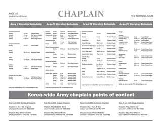PAGE 10
www.army.mil/korea                                                                          CHAPLAIN                                                                                                                  THE MORNING CALM


   Area I Worship Schedule                                       Area II Worship Schedule                                             Area III Worship Schedule                                  Area IV Worship Schedule

Collective Protestant                                        Liturgical	   Sunday	          9:30 a.m.	    Memorial Chapel           Collective Traditional                                      Daegu
Sunday		                  11 a.m.	     Stanley Chapel        Traditional	 Sunday 	          9:30 a.m.	    Brian Allgood Hospital    Sunday 		                11 a.m.	         Freedom Chapel
Sunday		                  11 a.m.	     CRC Warrior Chapel    Contemporary	 Sunday 	         9 a.m.	       South Post Chapel                                                                     Sunday
Sunday		                  4 p.m. 	     Hovey Chapel          	             Sunday	          10:30 a.m.	   K-16 Chapel               Spanish		                1 p.m.	          Freedom Chapel    General Protestant	      9 a.m.	        Henry Theater
Sunday		                  9:30 a.m.	   West Casey Chapel     	             Sunday	          11 a.m.	      Hannam Village Chapel                                                                 Catholic Mass	           10:30 a.m.	    Daegu High School
                                                             Nondenominational                                                      Chapel Next              5 p.m.            Freedom Chapel   Gospel		                 11:30 a.m. 	   Henry Theater
                                                             	             Sunday	          11 a.m.	      South Post Chapel                                                                     Church of Christ	        4:40 p.m.	     Walker Chapel Annex
Liturgical Protestant                                        Gospel	       Sunday	          1 p.m.	       South Post Chapel         Korean Worship	          Wed 7 p.m.       Freedom Chapel
                                                                                                                                                                                                Contemporary	            6 p.m.	        Walker Chapel Office
Sunday		                  11 a.m.	     Stone Chapel                                                                                 Korea Women Bible Study Tue, 9:30 a.m.    Freedom Chapel
                                                             Mision Pentecostal Hispana	                                                                                                        Tuesday
                                                             	             Sunday	       2:30 p.m.	       Hannam Village Chapel     KATUSA Bible Study       6 p.m.           Freedom Chapel    KWBS		                   10:30 a.m.	 Walker Chapel Annex
Gospel 		                                                                                                                           PWOC Bible Study         Wed 6:30 p.m.    Freedom Chapel    KATUSA Service	          6 p.m.	     Walker Chapel Annex
Sunday		                  10:15 a.m.	 Memorial Chapel        United Pentecostal	
                                                             	             Sunday	          1 p.m.	       Memorial Chapel           Spanish Bible Study       Thur,7 p.m.     Freedom Chapel    Wednesday
                                                                                                                                                                                                PWOC		                   10 a.m.	       Walker Chapel Annex
                                                                                                                                    Catholic Mass
COGIC                                                        KATUSA	          Tuesday	      6:30 p.m.	    Memorial Chapel                                                                       LDS Youth		              6:50 p.m.	     Walker Chapel Annex
                                                                                                                                    Sunday 		                9 a.m.	          Freedom Chapel
Sunday		                  12:30 p.m.	 CRC Warrior Chapel
                                                                                                                                    M, W, T, F		             11:45 a.m.	      Freedom Chapel
                                                             Seventh-Day Adventist	                                                                                                             Friday
                                                             	             Saturday	        9:30 a.m.	    Brian Allgood Hospital                                                                Youth Ministry	          6:30 p.m.	     Walker Chapel Office
                                                                                                                                    Religious education      Sun 10 a.m.,     Freedom Chapel
KATUSA		                                                                                                                                                                                        LDS		                    6:30 p.m.	     Walker Chapel Annex
                                                                                                                                                             Tue 6 p.m.
Sunday		                  7 p.m.	      CRC Warrior Chapel    Episcopal	       Sunday	       11 a.m.	      Brian Allgood Hospital
Tuesday		                 6:30 p.m.	   Stone Chapel                                                                                 MCCW                     3rd Th 9:30 a.m. Freedom Chapel    Camp Carroll
                                                             Catholic Services
                                                                                                                                    PWOC                     Wed 9:30 a.m.    Freedom Chapel    Sunday
                                                             Catholic Mass	   Saturday	     5 p.m.	       Memorial Chapel           PMOC                     2nd Sat 8:30 a.m. Freedom Chapel   General Protestant	      10 a.m.	    Camp Carroll Chapel
Catholic Services/Mass                                       	                Sunday	       8 a.m.	       Memorial Chapel                                                                       Catholic Mass	           11:40 a.m.	 Camp Carroll Chapel
Sunday		                  9 a.m. 	    CRC Warrior Chapel     	                Sunday	       11:30 a.m.	   Memorial Chapel           Youth of the Garrison    Friday 6:30 p.m. CAC Rec Annex
Sunday		                  11:30 a.m.	 West Casey Chapel      	                M, W, T, F	   11:45 a.m.	   Memorial Chapel                                                                       Tuesday		
                                                             	                1st Sat.	     9 a.m.	       Memorial Chapel                                                                       KATUSA Service	          6 p.m.	        Camp Carroll Chapel

                                                             Jewish	          Friday	       7 p.m.	       South Post Chapel                                                                     Latter-day Saints worship POC: daegubp@gmail.com
                                                                                                                                    Latter-day Saints worship POC: cphumphreysbp@gmail.com
                                                                                                                                    		
Latter-day Saints worship POC: northernbp@gmail.com          Latter-day Saints worship POC: seoulbp@gmail.com
       		                                                    	




                                 Korea-wide Army chaplain points of contact
Area I and USAG Red Cloud Chaplains                         Area II and USAG Yongsan Chaplains                                     Area III and USAG Humphreys Chaplains                        Area IV and USAG Daegu Chaplains

Chaplain (Lt. Col.) Suk Jong Lee:                           Chaplain (Maj.) Robert E. Marsi:                                       Chaplain (Maj.) Ricky A. Way:                                Chaplain (Maj.) Charlie Lee
sukjong.lee@us.army.mil, 732-6169                           robert.marsi@us.army.mil, 738-3009                                     ricky.a.way.mil@mail.mil 754-7274                            sun.c.lee4.mil@mail.mil, 764-4192

Chaplain (Maj.) Alfred Grondski:                            Chaplain (Maj.) Michael Frailey                                        Chaplain (Capt.) Michael Roberts                             Chaplain (Maj.) Paul Wilbourn
alfred.grondski@us.army.mil, 732-6016                       michael.l.frailey.mil@mail.mil, 738-3058                               michael.r.roberts@us.army.mil, 754-7042                      paul.d.wilbourn.mil@mail.mil, 764-5455




                                                                                 PAID ADVERTISING - HALF PAGE
 