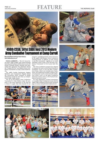 PAGE 12
www.army.mil/korea                                          FEATURE                                    THE MORNING CALM   JANUARY 25, 2012   MORNING CALM                                       PAGE 23
                                                                                                                                                                             http://daegu.korea.army.mil




  498th CSSB, 501st SBDE host 2013 Modern
 Army Combative Tournament at Camp Carroll
Story and photos by Staff Sgt. Robert Dedeaux      program,” said Micheal Herd, senior instructor
robert.dedeaux@us.army.mil                         at the 498th CSSB Modern Army Combatives
                                                   Training School. In addition, we also wanted
   DAEGU GARRISON — The U.S. Forces Ko-            to put this tournament together so we could
rea motto “Fight Tonight” took a literal meaning   assemble a team to take to the ‘All Army Com-
Saturday and Sunday as Soldiers from across the    batives Tournament’ in Fort Carson later this
Korean Peninsula kicked, punched and pum-          year.”
meled their opponents into submission during         The Army Combatives program has adapted                                                  PAID ADVERTISING - FULL PAGE
the “Unleash the Pen” 2013 Modern Army Com-        to integrate the most current mixed martial art
batives Tournament at Camp Carroll, South Ko-      techniques. Level 1 is now the Basic Combat-
rea.                                               ives Course, which now includes post, frame,
   The 498th Combat Sustainment Support            hook, and employing secondary weapons (pis-
Battalion, 501st Sustainment Brigade hosted        tol or bayonet). Level 2 is the Tactical Combat-
the tournament which consisted of double           ives Course. Level 3 is the Basic Combatives
elimination rounds for more than 40 competi-       Instructor Course. Level 4 is the Tactical Com-
tors in eight weight classes.                      batives Instructor Course.
   “We set up the Modern Army Combatives             For more information on future tournaments
Tournament to help Soldiers enjoy the pro-         or to enroll in Basic Combatives Course visit the
gram, to get some experience in the ring and       498th CSSB Combatives School House Facebook
a chance to apply what they learned in our         page or contact michael.k.herd.mil@mail.mil x
 