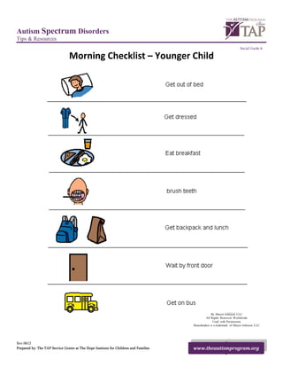 Autism Spectrum Disorders
Tips & Resources
                                                                                                                                    Social Guide 6

                                Morning Checklist – Younger Child 




                                                          Picture Communication Symbols 1981-2007
                                                                                                                By Mayer-Johnson LLC.
                                                                                                           All Rights Reserved Worldwide.
                                                                                                                 Used with Permission.
                                                                                                    Boardmaker is a trademark of Mayer-Johnson LLC.
 

Rev.0612
Prepared by: The TAP Service Center at The Hope Institute for Children and Families                 www.theautismprogram.org
 