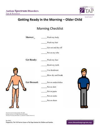 Autism Spectrum Disorders
Tips & Resources
                                                                                                                        Social Guide 7

                            Getting Ready in the Morning – Older Child

                                                                       Morning Checklist

                                              Shower:_                       Wash my body

                                                                             Wash my hair

                                                                             Get out and dry off

                                                                             Put on my robe


                                              Get Ready:                     Wash my face

                                                                             Brush my teeth

                                                                             Use deodorant

                                                                             Blow dry and brush hair
                                                                                             my


                                              Get Dressed:                   Put on underclothes

                                                                             Put on shirt

                                                                             Put on pants

                                                                             Put on socks

                                                                             Put on shoes




The Picture Communication Symbols 1981-2007
By Mayer-Johnson LLC. All Rights Reserved Worldwide.
Used with Permission Boardmaker is a trademark of Mayer-Johnson LLC.




Rev.0612
Prepared by: The TAP Service Center at The Hope Institute for Children and Families                    www.theautismprogram.org
 