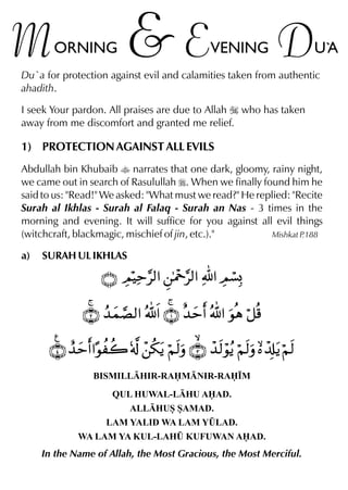 M

ORNING

&E

VENING

D

U`
A

Du`a for protection against evil and calamities taken from authentic
ahadith.
I seek Your pardon. All praises are due to Allah I who has taken
away from me discomfort and granted me relief.

1) PROTECTION AGAINST ALL EVILS
Abdullah bin Khubaib t narrates that one dark, gloomy, rainy night,
we came out in search of Rasulullah r. When we finally found him he
said to us: "Read!" We asked: "What must we read?" He replied: "Recite
Surah al Ikhlas - Surah al Falaq - Surah an Nas - 3 times in the
morning and evening. It will suffice for you against all evil things
(witchcraft, blackmagic, mischief of jin, etc.)."
Mishkat P
.188
a)

SURAH UL IKHLAS

BISMILLHIR-RAMNIR-RA•M
QUL HUWAL-LHU AAD.
ALLHUS SAMAD.
LAM YALID WA LAM Y¤LAD.
WA LAM YA KUL-LAH¤ KUFUWAN AAD.

In the Name of Allah, the Most Gracious, the Most Merciful.

 