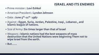 ISRAEL AND ITS ENEMIES
 Prime minister : Levi Eshkol
 American President : Lyndon Johnson
 Date : June 5th-11th 1967
 Against : Egypt, Syria, Jordan, Palestine, Iraqi , Lebanon , and
Islamic league of nations.
 Size of Army: Six times larger than that of Israel
 Weapons : Islamic nations had the best weapons of mass
destruction that the United Nations were beginningThem not to
wipe Israel from the earth.
 But……
 