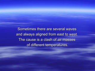 Sometimes there are several waves  and always aligned from east to west.  The cause is a clash of air masses  of different temperatures. 