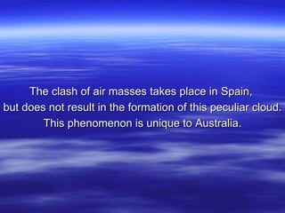 The clash of air masses takes place in Spain,  but does not result in the formation of this peculiar cloud. This phenomenon is unique to Australia. 