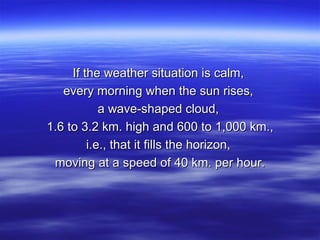 If the weather situation is calm,  every morning when the sun rises,  a wave-shaped cloud,  1.6 to 3.2 km. high and 600 to 1,000 km., i.e., that it fills the horizon,  moving at a speed of 40 km. per hour. 