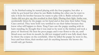 As he finished eating he started playing with the four puppies, but after a
while he got bored but when he saw Baldo holding the other one he want to
take it from his brother because he wants to play with it. Baldo refused but
Ambo did not give up, this resulted in their fight. During their fight Ambo was
accidentally bitten by the puppy on his hand and at that time their father Tang
Ciaco arrived. They were both very terrified to see their father because they
know what will happen to them. Tang Ciaco saw the puppy snarling with its
hairs standing, he thought that it was mad so he went to the kitchen and took a
piece of firewood. He beat the poor puppy and it was flown to the air, until
blood ooze out from its mouth, he did not stopped until it was fully dead, then
he threw the corpse on the cornfields. After he killed the puppy he went to the,
boys and beat them, their mother can’t do anything because she knows she
would only get beaten.
 