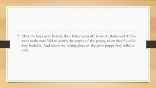 • After the boys were beaten, their father went off to work, Baldo and Ambo
went to the cornfield to search the corpse of the puppy, when they found it
they buried it. And above the resting place of the poor puppy they rolled a
rock.
 
