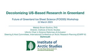 Decolonizing US-Based Research in Greenland
Future of Greenland Ice Sheet Science (FOGSS) Workshop
22 March 2023
Melody Brown Burkins, PhD
Director, Institute of Arctic Studies
UArctic Chair in Science Diplomacy & Inclusion
Steering & Host Committees, International Conference on Arctic Research Planning (ICARP IV)
Dartmouth
 