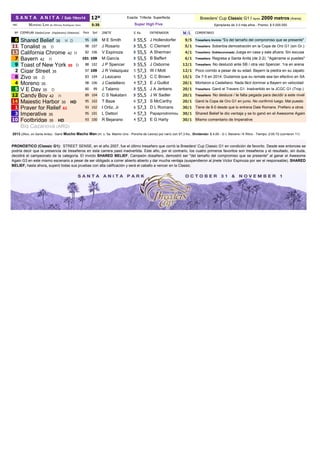 Breeders' Cup Classic G1 / Apróx.2000 metros (Arena) 
Ejemplares de 3 ó más años - Premio: $ 5.000.000 
Nº 
EJEMPLAR DíasSinCorrer (Hipódromo) (Distancia) 
Pace 
Spd 
JINETE 
E 
Ks 
ENTRENADOR 
Ml/lL 
COMENTARIO 
6 
Shared Belief 35 H D 
95 
108 
M E Smith 
3 
55,5 
J Hollendorfer 
.9/5 
Tresañero Invicto "Es del tamaño del compromiso que se presente" 
11 
Tonalist 35 D 
98 
107 
J Rosario 
3 
55,5 
C Clement 
.5/1 
Tresañero Soberbia demostración en la Copa de Oro G1 (sin Gr.) 
13 
California Chrome 42 H 
82 
106 
V Espinoza 
3 
55,5 
A Sherman 
.4/1 
Tresañero Doblecoronado Juega en casa y sale afuera. Sin escusa 
7 
Bayern 42 H 
101 
109 
M García 
3 
55,5 
B Baffert 
.6/1 
Tresañero Regresa a Santa Anita (de 2-2). "Agárrame si puedes" 
9 
Toast of New York 69 D 
88 
102 
J P Spencer 
3 
55,5 
J Osborne 
.12/1 
Tresañero No deslució ante SB / otra vez Spencer. 1ra en arena 
2 
Cigar Street 35 
97 
109 
J R Velazquez 
5 
57,3 
W I Mott 
.12/1 
Poco corrido a pesar de su edad. Bayern la piedra en su zapato 
8 
Zivo 35 D 
83 
104 
J Lezcano 
5 
57,3 
C C Brown 
.15/1 
De 7-5 en 2014. Dudamos que su remate sea tan efectivo en SA 
4 
Moreno 35 
98 
106 
J Castellano 
4 
57,3 
E J Guillot 
.20/1 
Montaron a Castellano. Nada fácil dominar a Bayern en velocidad 
5 
V E Day 35 D 
80 
99 
J Talamo 
3 
55,5 
J A Jerkens 
.20/1 
Tresañero Ganó el Travers G1. Inadvertido en la JCGC G1 (Trop.) 
12 
Candy Boy 42 H 
89 
104 
C S Nakatani 
3 
55,5 
J W Sadler 
.20/1 
Tresañero No desluce / le falta pegada para decidir a este nivel 
14 
Majestic Harbor 35 HD 
95 
102 
T Baze 
6 
57,3 
S McCarthy 
.20/1 
Ganó la Copa de Oro G1 en junio. No confirmó luego. Mal puesto 
1 
Prayer for Relief 63 
93 
102 
I Ortiz, Jr 
6 
57,3 
D L Romans 
.30/1 
Tiene de 8-0 desde que lo entrena Dale Romans. Prefiero a otros 
3 
Imperative 35 
95 
101 
L Dettori 
4 
57,3 
Papaprodromou 
.30/1 
Shared Belief le dio ventaja y se lo ganó en el Awesome Again 
10 
Footbridge 35 HD 
93 
100 
R Bejarano 
4 
57,3 
E G Harty 
.30/1 
Mismo comentario de Imperative 
Big Cazanova (ARG) 
.2013 (2Nov, en Santa Anita): Ganó Mucho Macho Man (m. c. 5a. Macho Uno - Ponche de Leona) por naríz con 57,3 Ks., Dividendo: $ 4,00 - G L Stevens / K Ritvo - Tiempo: 2:00.72 (corrieron 11) 
NBC 
MORNING LINE de Alfonso Rodríguez Vera 
5:35 
PRONÓSTICO(ClassicG1):STREETSENSE,enelaño2007,fueelúltimotresañeroquecorriólaBreeders'CupClassicG1encondicióndefavorito.Desdeeseentoncessepodríadecirquelapresenciadetresañerosenestacarrerapasóinadvertida.Esteaño,porelcontrario,loscuatroprimerosfavoritossontresañerosyelresultado,sinduda, decidiráelcampeonatodelacategoría.ElinvictoSHAREDBELIEF,Campeóndosañero,demostróser"deltamañodelcompromisoquesepresente"alganarelAwesomeAgainG3enestemismoescenarioapesardeserobligadoacorrerabiertoabiertoydarmuchaventaja(suspendieronaljineteVictorEspinozaporserelresponsable).SHARED BELIEF, hasta ahora, superó todas sus pruebas con alta calificación y será el caballo a vencer en la Classic. 
S A N T A A N I T A / Sab 1Nov14 
Super High Five 
Exacta Trifecta Superfecta 
12ª 