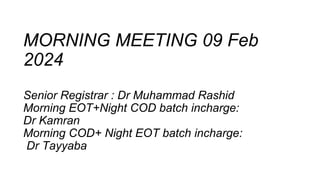 MORNING MEETING 09 Feb
2024
Senior Registrar : Dr Muhammad Rashid
Morning EOT+Night COD batch incharge:
Dr Kamran
Morning COD+ Night EOT batch incharge:
Dr Tayyaba
 