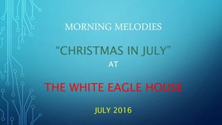 MORNING MELODIES
“CHRISTMAS IN JULY”
AT
THE WHITE EAGLE HOUSE
JULY 2016
 