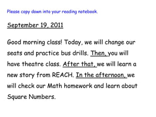 Please copy down into your reading notebook. September 19, 2011 Good morning class! Today, we will change our seats and practice bus drills. Then, you will have theatre class. After that, we will learn a new story from REACH. In the afternoon, we will check our Math homework and learn about Square Numbers. 