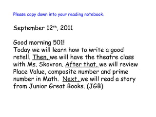 Please copy down into your reading notebook. September 12 th , 2011 Good morning 501!  Today we will learn how to write a good retell.  Then,  we will have the theatre class with Ms. Skovron.  After that,  we will review Place Value, composite number and prime number in Math.  Next,  we will read a story from Junior Great Books. (JGB) 