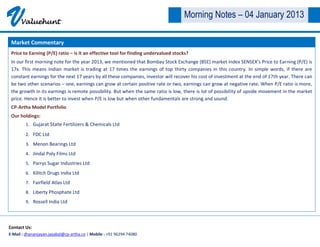 V     Valuehunt
                                                                                    Morning Notes – 04 January 2013

 Market Commentary
 Price to Earning (P/E) ratio – is it an effective tool for finding undervalued stocks?
 In our first morning note for the year 2013, we mentioned that Bombay Stock Exchange (BSE) market index SENSEX’s Price to Earning (P/E) is
 17x. This means Indian market is trading at 17 times the earnings of top thirty companies in this country. In simple words, if there are
 constant earnings for the next 17 years by all these companies, investor will recover his cost of investment at the end of 17th year. There can
 be two other scenarios – one, earnings can grow at certain positive rate or two, earnings can grow at negative rate. When P/E ratio is more,
 the growth in its earnings is remote possibility. But when the same ratio is low, there is lot of possibility of upside movement in the market
 price. Hence it is better to invest when P/E is low but when other fundamentals are strong and sound.
 CP-Artha Model Portfolio
 Our holdings:
        1. Gujarat State Fertilizers & Chemicals Ltd

        2. FDC Ltd
        3. Menon Bearings Ltd
        4. Jindal Poly Films Ltd
        5. Parrys Sugar Industries Ltd

        6. Kilitch Drugs India Ltd
        7. Fairfield Atlas Ltd
        8. Liberty Phosphate Ltd
        9. Rossell India Ltd




Contact Us:
E-Mail : dhananjayan.jayabal@cp-artha.co | Mobile : +91 96294 74080
 
