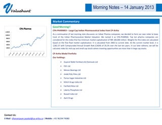 V     Valuehunt
                                                                                                 Morning Notes – 14 January 2013

                                                 Market Commentary
                                                 Good Morning!!
                                                 CPA-PHARMEX – Large Cap Indian Pharmaceutical Index from CP-Artha
                                                 As a continuation of last morning note discussion on Indian Pharma companies, we decided to form our own index to keep
                                                 track of the Indian Pharmaceutical Market Valuation. We named it as CPA-PHARMA. Top ten pharma companies are
                                                 considered for this index that has minimum market capitalization of INR 100,000 million. Weights for this index are calculated
                                                 based on the free float market capitalization. It is calculated from 2003 to current date. At the current market level, it is
                                                 1,062.37 with Compounded Annual Growth Rate (CAGR) of 20.2% over the last ten years. In our later editions, we will be
                                                 calculate index for mid-cap and small-cap stocks where investing opportunities are more than in large cap stocks.

                                                 CP-Artha Model Portfolio
                                                 Our holdings:
                                                          Gujarat State Fertilizers & Chemicals Ltd

                                                          FDC Ltd
                                                          Menon Bearings Ltd
                                                          Jindal Poly Films Ltd
                                                          Parrys Sugar Industries Ltd
                                                          Kilitch Drugs India Ltd
                                                          Fairfield Atlas Ltd
                                                          Liberty Phosphate Ltd
                                                          Rossell India Ltd
                                                          Aarti Drugs




Contact Us:
E-Mail : dhananjayan.jayabal@cp-artha.co | Mobile : +91 96294 74080
 