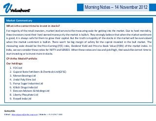 V     Valuehunt
                                                                         Morning Notes – 14 November 2012

  Market Commentary
  What is the correct time to invest in stocks?
  For majority of the retail investors, market level serves to the measuring scale for getting into the market. Due to herd mentality,
  these investors invest their hard earned money only the market is bullish. They strongly believe that when the market sentiment
  is good, it is always safe for them to grow their capital. But the truth is majority of the stocks in the market will be over valued
  when the market sentiment is bullish. There won’t be big margin of safety for the capital invested in the bull market. The
  measuring scale should be the Price Earning (P/E) ratio, Dividend Yield and Price to Book Value (P/BV) of the market index. In
  India, we can consider these ratios for NIFTY and SENSEX. When these ratios are low and yield high, that would be correct time to
  start investing or to invest more in stocks.
  CP-Artha Model Portfolio
  Our holdings:
     1.   FDC Ltd
     2.   Gujarat State Fertilizers & Chemicals Ltd (GFSC)
     3.   Menon Bearings Ltd
     4.   Jindal Poly Films Ltd
     5.   Parrys Sugar Industries Ltd
     6.   Kilitch Drugs India Ltd
     7.   Brescon Advisors & Holdings Ltd
     8.   Liberty Phosphate Ltd
     9.   Rossell India Ltd



Contact Us:
E-Mail : dhananjayan@artha-cap.com | Mobile : +91 96294 74080
 