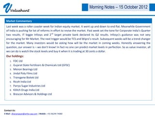 V     Valuehunt
                                                                         Morning Notes – 15 October 2012

  Market Commentary
  Last week was a roller coaster week for Indian equity market. It went up and down to end flat. Meanwhile Government
  of India is pushing for lot of reforms in effort to revive the market. Past week set the tone for Corporate India’s Quarter
  two results. IT biggie Infosys and 2nd larget private bank declared its Q2 results. Infosys’s guidance was not very
  encouraging for Mr Market. The next trigger would be TCS and Wipro’s result. Subsequent weeks will be a trend changer
  for the market. Many investors would be asking how will be the market in coming weeks. Honestly answering the
  question, our answer is – we don’t know! In fact no one can predict market levels in perfection. So as value investor, all
  we can do is watch the stock levels and buy it when it is trading at 30 cents a dollar.
  Our holdings:
     1.   FDC Ltd
     2.   Gujarat State Fertilizers & Chemicals Ltd (GFSC)
     3.   Menon Bearings Ltd
     4.   Jindal Poly Films Ltd
     5.   Transgene Biotek Ltd
     6.   Ricoh India Ltd
     7.   Parrys Sugar Industries Ltd
     8.   Kilitch Drugs India Ltd
     9.   Brescon Advisors & Holdings Ltd




Contact Us:
E-Mail : dhananjayan@artha-cap.com | Mobile : +91 96294 74080
 