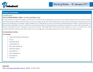 V     Valuehunt
                                                                                                      Morning Notes – 18 January 2013

Market Commentary
Good Morning!!
NIFTY at 6039 & SENSEX at 19964 – Is it a fair value?No it is not…
All major headlines in financial newspapers are filled with very bullish mood. Leading brokers, fund houses and investment bankers fill the air with lot of positive
mood. Market experts believe that market indices will touch new highs. But the fact is Indian corporates except few sectors like Information Technology most of the
sectors are suffering due to cost inflation, foreign exchange loss, etc. GDP growth is 8 year’s low. Fiscal deficit is widening in big time. Inflation is still not under control.
Reserve Bank of India (RBI) is still not in a position to cut the base borrowing rate. But equity market is touching 2 years high. This is what is called ‘Irrationality’. Mr
Market is behaving like a panic. We believe in contrary of the market. We strongly believe that market will start going down in next 3 to 6 months time. Value
investors should play cautiously in this kind of market. So lets not be aggressive as the bargain purchases are very low at the current market condition.

CP-Artha Model Portfolio
Our holdings:
         Gujarat State Fertilizers & Chemicals Ltd

         FDC Ltd
         Menon Bearings Ltd
         Jindal Poly Films Ltd
         Parrys Sugar Industries Ltd
         Kilitch Drugs India Ltd
         Fairfield Atlas Ltd
         Liberty Phosphate Ltd
         Rossell India Ltd
         Aarti Drugs




Contact Us:
E-Mail : dhananjayan.jayabal@cp-artha.co | Mobile : +91 96294 74080
 