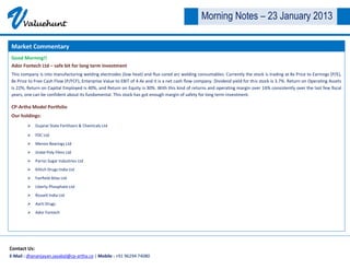 V     Valuehunt
                                                                                                 Morning Notes – 23 January 2013

Market Commentary
Good Morning!!
Ador Fontech Ltd – safe bit for long term investment
This company is into manufacturing welding electrodes (low heat) and flux cored arc welding consumables. Currently the stock is trading at 8x Price to Earnings (P/E),
8x Price to Free Cash Flow (P/FCF), Enterprise Value to EBIT of 4.4x and it is a net cash flow company. Dividend yield for this stock is 3.7%. Return on Operating Assets
is 22%, Return on Capital Employed is 40%, and Return on Equity is 30%. With this kind of returns and operating margin over 16% consistently over the last few fiscal
years, one can be confident about its fundamental. This stock has got enough margin of safety for long term investment.

CP-Artha Model Portfolio
Our holdings:
         Gujarat State Fertilizers & Chemicals Ltd

         FDC Ltd
         Menon Bearings Ltd
         Jindal Poly Films Ltd
         Parrys Sugar Industries Ltd
         Kilitch Drugs India Ltd
         Fairfield Atlas Ltd
         Liberty Phosphate Ltd
         Rossell India Ltd
         Aarti Drugs
         Ador Fontech




Contact Us:
E-Mail : dhananjayan.jayabal@cp-artha.co | Mobile : +91 96294 74080
 