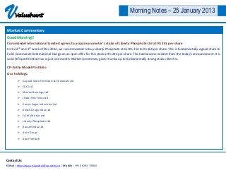 V     Valuehunt
                                                                                      Morning Notes – 25 January 2013

Market Commentary
Good Morning!!
Coromandel International Limited agrees to acquire promoter’s stake of Liberty Phosphate Ltd at Rs 241 per share
In the 2nd and 3rd week of Dec 2012, we recommended to buy Liberty Phosphate Ltd at Rs 154 to Rs 160 per share. This is fundamentally a good stock to
hold. Coromandel International had given an open offer for this stock at Rs 241 per share. This had become evident from the today’s announcement. It is
solid 56% profit before tax in just one month. Market sometimes, gives thumbs up to fundamentally strong stocks like this.

CP-Artha Model Portfolio
Our holdings:
         Gujarat State Fertilizers & Chemicals Ltd

         FDC Ltd

         Menon Bearings Ltd
         Jindal Poly Films Ltd

         Parrys Sugar Industries Ltd

         Kilitch Drugs India Ltd
         Fairfield Atlas Ltd

         Liberty Phosphate Ltd
         Rossell India Ltd
         Aarti Drugs

         Ador Fontech




Contact Us:
E-Mail : dhananjayan.jayabal@cp-artha.co | Mobile : +91 96294 74080
 