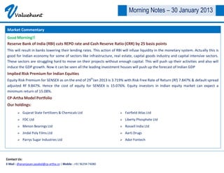 V     Valuehunt
                                                                               Morning Notes – 30 January 2013

Market Commentary
Good Morning!!
Reserve Bank of India (RBI) cuts REPO rate and Cash Reserve Ratio (CRR) by 25 basis points
This will result in banks lowering their lending rates. This action of RBI will infuse liquidity in the monetary system. Actually this is
good for Indian economy for some of sectors like infrastructure, real estate, capital goods industry and capital intensive sectors.
These sectors are struggling hard to move on their projects without enough capital. This will push up their activities and also will
induce the GDP growth. Now it can be seen all the leading investment houses will push up the forecast of Indian GDP
Implied Risk Premium for Indian Equities
Equity Risk Premium for SENSEX as on the end of 29thJan 2013 is 3.719% with Risk Free Rate of Return (Rf) 7.847% & default spread
adjusted Rf 9.847%. Hence the cost of equity for SENSEX is 15.076%. Equity investors in Indian equity market can expect a
minimum return of 15.08%.
CP-Artha Model Portfolio
Our holdings:
             Gujarat State Fertilizers & Chemicals Ltd                     Fairfield Atlas Ltd
             FDC Ltd                                                       Liberty Phosphate Ltd
             Menon Bearings Ltd                                            Rossell India Ltd
             Jindal Poly Films Ltd                                         Aarti Drugs
             Parrys Sugar Industries Ltd                                   Ador Fontech




Contact Us:
E-Mail : dhananjayan.jayabal@cp-artha.co | Mobile : +91 96294 74080
 