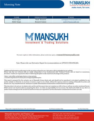 Morning Note
make more, for sure.

NAME

DESIGNATION

E-MAIL

Varun Gupta

Head - Research

varungupta@moneysukh.com

Mohit Taneja

Research Analyst

mohit.t@moneysukh.com

For more copies or other information, please send your query at research@moneysukh.com

Note: Please refer our Derivative Report for recommendation on OPTION STRATEGIES.

Additional Information with respect to the securities referred in our derivative calls is uploaded on our website.
Please note that our technical calls are totally independent of our fundamental calls. Technical Trends calls are based on momentum,
Investors/Traders are requested to observe following discipline to take maximum advantage of the products.
-Entry/exit will be on the basis of price or time priority
-Use strict stop loss at 15% from your average acquisition price
This report is prepared for the exclusive use of Mansukh Group clients only and should not be reproduced, recirculated, published in any
media, website or otherwise, in any form or manner, in part or as a whole, without the express consent in writing of Mansukh Securities and
Finance Ltd. Any unauthorized use, disclosure or public dissemination of information contained herein is prohibited.
This data sheet is for private circulation only and the said document does not constitute an offer to buy or sell any securities mentioned herein.
While utmost care has been taken in preparing the above, we claim no responsibility for its accuracy. We shall not be liable for any direct or
indirect losses arising from the use thereof and the investors are requested to use the information contained herein at their own risk.

Please refer to important disclosures at the end of this report

Mansukh Securities and Finance Ltd
Mansukh House, Plot No. 6, Opp. Mother Dairy Plant, Patparganj Road, Pandav Nagar,
New Delhi-110002, Phone: 91-11-30211800, 47617800, Fax: 011-30117710,
Email: research@moneysukh.com, Website: www.moneysukh.com

For Private circulation Only

For Our Clients Only

SEBI Regn No. 010985834, F&O: INF NSE: INB230781431
SEBI Reg.No: BSE: INBBSE: INB010985834 / 010985834
PMS
NSE: INB 230781431, F&O: INF 230781431,Regn No. INP000002387
DP: IN-DP-CDSL-73-2000, IN-DP-NSDL-140-2000
MCX/TCM/CORP/0740 NCDEX/TCM/CORP/0293

 