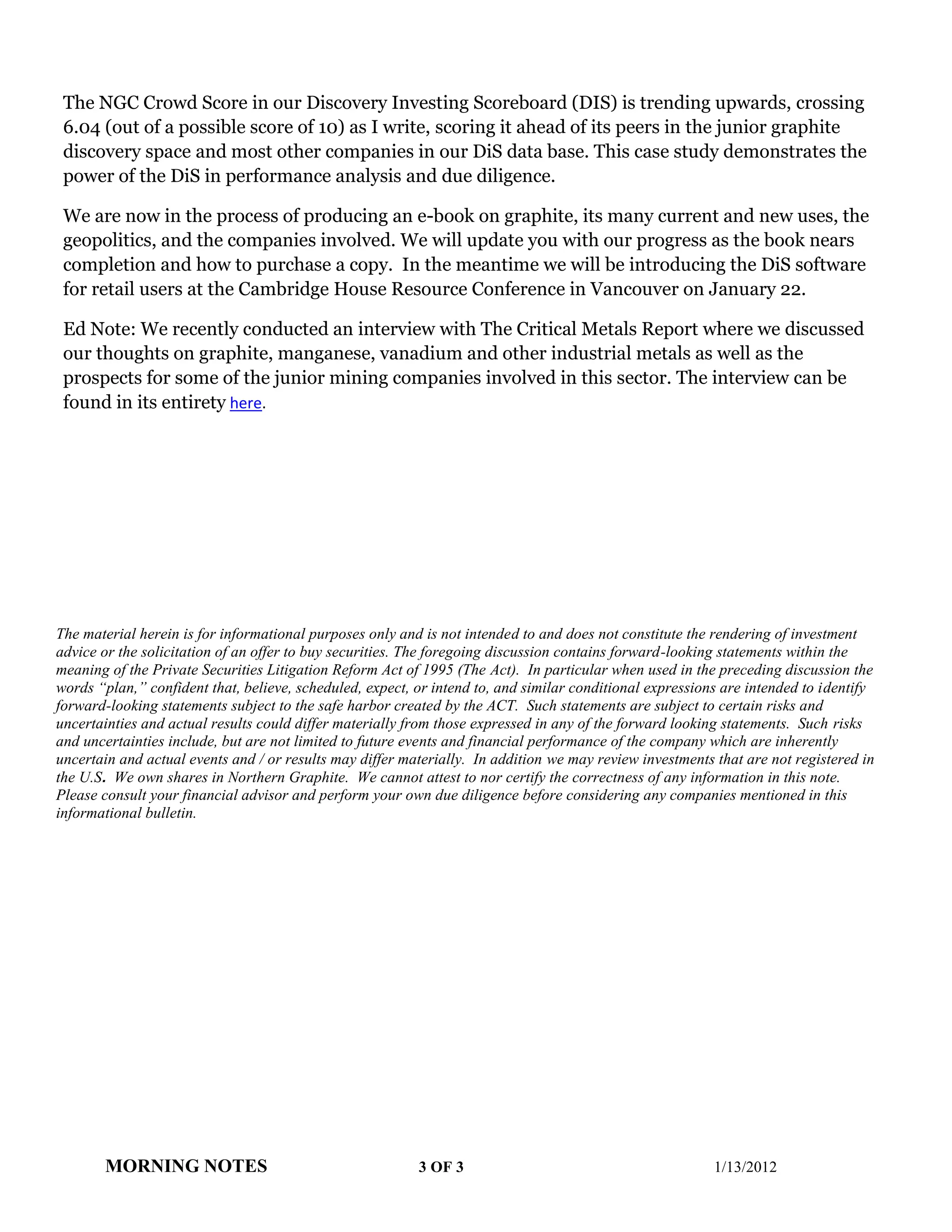 The NGC Crowd Score in our Discovery Investing Scoreboard (DIS) is trending upwards, crossing
 6.04 (out of a possible score of 10) as I write, scoring it ahead of its peers in the junior graphite
 discovery space and most other companies in our DiS data base. This case study demonstrates the
 power of the DiS in performance analysis and due diligence.

 We are now in the process of producing an e-book on graphite, its many current and new uses, the
 geopolitics, and the companies involved. We will update you with our progress as the book nears
 completion and how to purchase a copy. In the meantime we will be introducing the DiS software
 for retail users at the Cambridge House Resource Conference in Vancouver on January 22.

 Ed Note: We recently conducted an interview with The Critical Metals Report where we discussed
 our thoughts on graphite, manganese, vanadium and other industrial metals as well as the
 prospects for some of the junior mining companies involved in this sector. The interview can be
 found in its entirety here.




The material herein is for informational purposes only and is not intended to and does not constitute the rendering of investment
advice or the solicitation of an offer to buy securities. The foregoing discussion contains forward-looking statements within the
meaning of the Private Securities Litigation Reform Act of 1995 (The Act). In particular when used in the preceding discussion the
words “plan,” confident that, believe, scheduled, expect, or intend to, and similar conditional expressions are intended to identify
forward-looking statements subject to the safe harbor created by the ACT. Such statements are subject to certain risks and
uncertainties and actual results could differ materially from those expressed in any of the forward looking statements. Such risks
and uncertainties include, but are not limited to future events and financial performance of the company which are inherently
uncertain and actual events and / or results may differ materially. In addition we may review investments that are not registered in
the U.S. We own shares in Northern Graphite. We cannot attest to nor certify the correctness of any information in this note.
Please consult your financial advisor and perform your own due diligence before considering any companies mentioned in this
informational bulletin.




       MORNING NOTES                                      3 OF 3                                          1/13/2012
 