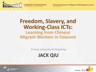 JACK QIU
Chinese University of Hong Kong
Migrant Technologies:
(re)producing (un)freedoms
Friday, 20th May, 2016
10:00am – 4:30pm
Nations University Institute on Computing and Society
for a free, one-day event where we bring together scholars, practitioners and
o panel discussions to share our understandings and research on information
and communication technology (ICT) use by migrants from Asia.
r now on Eventbrite by 15th May 2016 to secure your place for the event
ww.eventbrite.com/e/migrant-technologies-reproducing-unfreedoms-
922537982.
: Casa Silva Mendes, Estrada do
o Trigo No 4, Macau SAR, China
to the main entrance of Hotel Guia)
y:
MIGRANT TECHNOLOGIES:
(RE)PRODUCING (UN)FREEDOMS
Emerging themes in Migrant Technology research
Morningpanel
Freedom, Slavery, and
Working-Class ICTs:
Learning from Chinese
Migrant Workers in Foxconn
 