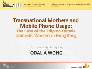 ODALIA WONG
Baptist University of Hong Kong
Migrant Technologies:
(re)producing (un)freedoms
Friday, 20th May, 2016
10:00am – 4:30pm
Nations University Institute on Computing and Society
for a free, one-day event where we bring together scholars, practitioners and
o panel discussions to share our understandings and research on information
and communication technology (ICT) use by migrants from Asia.
r now on Eventbrite by 15th May 2016 to secure your place for the event
ww.eventbrite.com/e/migrant-technologies-reproducing-unfreedoms-
922537982.
: Casa Silva Mendes, Estrada do
o Trigo No 4, Macau SAR, China
to the main entrance of Hotel Guia)
y:
MIGRANT TECHNOLOGIES:
(RE)PRODUCING (UN)FREEDOMS
Emerging themes in Migrant Technology research
Morningpanel
Transnational Mothers and
Mobile Phone Usage:
The Case of the Filipino Female
Domestic Workers in Hong Kong
 