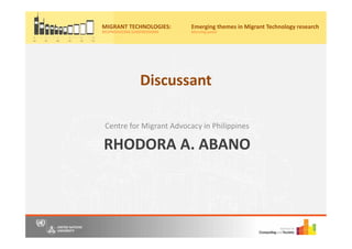 RHODORA A. ABANO
Centre for Migrant Advocacy in Philippines
Migrant Technologies:
(re)producing (un)freedoms
Friday, 20th May, 2016
10:00am – 4:30pm
United Nations University Institute on Computing and Society
Join us for a free, one-day event where we bring together scholars, practitioners and
activists to panel discussions to share our understandings and research on information
and communication technology (ICT) use by migrants from Asia.
Register now on Eventbrite by 15th May 2016 to secure your place for the event
https://www.eventbrite.com/e/migrant-technologies-reproducing-unfreedoms-
tickets-24922537982.
Location: Casa Silva Mendes, Estrada do
Engenheiro Trigo No 4, Macau SAR, China
(Opposite to the main entrance of Hotel Guia)
Hosted by:
MIGRANT TECHNOLOGIES:
(RE)PRODUCING (UN)FREEDOMS
Emerging themes in Migrant Technology research
Morning panel
Discussant
 