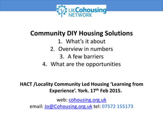 web: cohousing.org.uk
email: Jo@Cohousing.org.uk tel: 07572 155173
Community DIY Housing Solutions
1. What’s it about
2. Overview in numbers
3. A few barriers
4. What are the opportunities
HACT /Locality Community Led Housing ‘Learning from
Experience’. York. 17th Feb 2015.
 