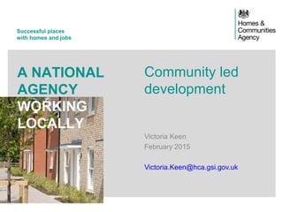 Successful places
with homes and jobs
A NATIONAL
AGENCY
WORKING
LOCALLY
Community led
development
Victoria Keen
February 2015
Victoria.Keen@hca.gsi.gov.uk
 