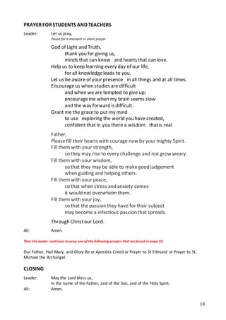 10
PRAYER FOR STUDENTS AND TEACHERS
Leader: Let us pray,
Pause for a moment in silent prayer
God of Light and Truth,
  thank you for giving us,
minds that can know  and hearts that can love.  
Help us to keep learning every day of our life, 
for all knowledgeleads to you. 
Let us be aware of your presence  in all things and at all times.  
Encourageus when studies are difficult 
and when we are tempted to give up; 
encourageme when my brain seems slow
  and the way forward is difficult.  
Grant me the graceto put my mind
to use  exploring the world you have created,
  confident that in you there a wisdom  thatis real.
Father,
Please fill their hearts with courage now by your mighty Spirit. 
Fill them with your strength,
so they may rise to every challenge and not grow weary.
Fill them with your wisdom,
so that they may be able to make good judgement
when guiding and helping others.
Fill them with your peace,
so that when stress and anxiety comes
it would not overwhelm them.
Fill them with your joy,
so that the passion they have for their subject
may become a infectious passion that spreads.
Through Christour Lord.
All: Amen.
Then the leader continues to pray one of the following prayers that are found in page 22.
Our Father, Hail Mary, and Glory Be or Apostles Creed or Prayer to St Edmund or Prayer to St.
Michael the Archangel.
CLOSING
Leader: May the Lord bless us,
In the name of the Father, and of the Son, and of the Holy Spirit.
All: Amen.
 