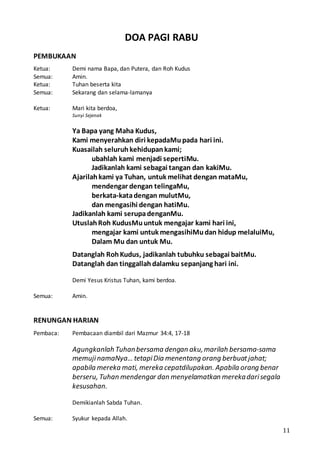 11
DOA PAGI RABU
PEMBUKAAN
Ketua: Demi nama Bapa, dan Putera, dan Roh Kudus
Semua: Amin.
Ketua: Tuhan beserta kita
Semua: Sekarang dan selama-lamanya
Ketua: Mari kita berdoa,
Sunyi Sejenak
Ya Bapa yang Maha Kudus,
Kami menyerahkan diri kepadaMupada hari ini.
Kuasailah seluruhkehidupankami;
ubahlah kami menjadi sepertiMu.
Jadikanlah kami sebagai tangan dan kakiMu.
Ajarilahkami ya Tuhan, untuk melihat dengan mataMu,
mendengar dengan telingaMu,
berkata-katadengan mulutMu,
dan mengasihi dengan hatiMu.
Jadikanlah kami serupadenganMu.
UtuslahRoh KudusMuuntuk mengajar kami hari ini,
mengajar kami untuk mengasihiMudan hidup melaluiMu,
Dalam Mu dan untuk Mu.
Datanglah RohKudus, jadikanlah tubuhku sebagai baitMu.
Datanglah dan tinggallahdalamku sepanjang hari ini.
Demi Yesus Kristus Tuhan, kami berdoa.
Semua: Amin.
RENUNGAN HARIAN
Pembaca: Pembacaan diambil dari Mazmur 34:4, 17-18
Agungkanlah Tuhanbersama dengan aku,marilah bersama-sama
memujinamaNya… tetapiDia menentang orang berbuatjahat;
apabila mereka mati, mereka cepatdilupakan. Apabila orang benar
berseru, Tuhan mendengar dan menyelamatkan merekadarisegala
kesusahan.
Demikianlah Sabda Tuhan.
Semua: Syukur kepada Allah.
 