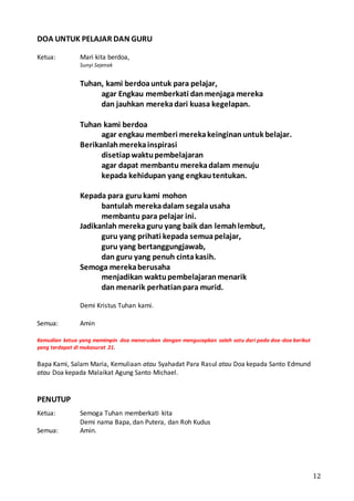 12
DOA UNTUK PELAJAR DAN GURU
Ketua: Mari kita berdoa,
Sunyi Sejenak
Tuhan, kami berdoauntuk para pelajar,
agar Engkau memberkati danmenjaga mereka
dan jauhkan merekadari kuasa kegelapan.
Tuhan kami berdoa
agar engkau memberi merekakeinginanuntuk belajar.
Berikanlahmerekainspirasi
disetiapwaktupembelajaran
agar dapat membantu merekadalam menuju
kepada kehidupan yang engkautentukan.
Kepada para guru kami mohon
bantulah merekadalam segalausaha
membantu para pelajar ini.
Jadikanlah merekaguru yang baik dan lemahlembut,
guru yang prihati kepada semuapelajar,
guru yang bertanggungjawab,
dan guru yang penuh cintakasih.
Semoga merekaberusaha
menjadikan waktupembelajaranmenarik
dan menarik perhatianpara murid.
Demi Kristus Tuhan kami.
Semua: Amin
Kemudian ketua yang memimpin doa meneruskan dengan mengucapkan salah satu dari pada doa-doa berikut
yang terdapat di mukasurat 21.
Bapa Kami, Salam Maria, Kemuliaan atau Syahadat Para Rasul atau Doa kepada Santo Edmund
atau Doa kepada Malaikat Agung Santo Michael.
PENUTUP
Ketua: Semoga Tuhan memberkati kita
Demi nama Bapa, dan Putera, dan Roh Kudus
Semua: Amin.
 