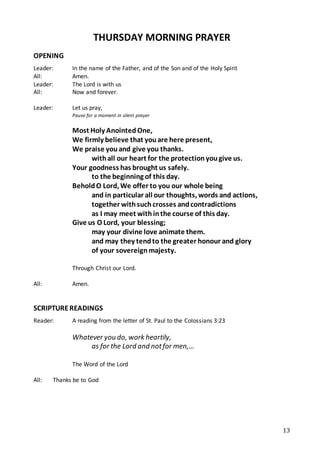 13
THURSDAY MORNING PRAYER
OPENING
Leader: In the name of the Father, and of the Son and of the Holy Spirit
All: Amen.
Leader: The Lord is with us
All: Now and forever.
Leader: Let us pray,
Pause for a moment in silent prayer
Most Holy AnointedOne,
We firmly believe that youare here present,
We praise youand give you thanks.
withall our heart for the protectionyougive us.
Your goodness has brought us safely.
to the beginning of this day.
BeholdO Lord, We offer to you our whole being
and in particular all our thoughts, words and actions,
together withsuchcrosses andcontradictions
as I may meet withinthe course of this day.
Give us O Lord, your blessing;
may your divine love animate them.
and may they tendto the greater honour and glory
of your sovereignmajesty.
Through Christ our Lord.
All: Amen.
SCRIPTUREREADINGS
Reader: A reading from the letter of St. Paul to the Colossians 3:23
Whatever you do, work heartily,
as for the Lord and notfor men,…
The Word of the Lord
All: Thanks be to God
 