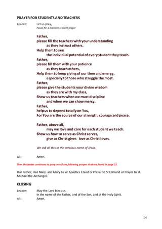 14
PRAYER FOR STUDENTS AND TEACHERS
Leader: Let us pray,
Pause for a moment in silent prayer
Father,
please fill the teachers withyour understanding
as they instruct others. 
Helpthemto see
the individual potential of every student they teach.
Father,
please fill themwithyour patience
as they teachothers, 
Helpthemto keepgiving of our time and energy,
especially tothose whostruggle the most.
Father,
please give the students your divine wisdom
as they are with my class, 
Show us teachers whenwe must discipline
and when we can show mercy.
Father,
helpus to dependtotally on You,  
For You are the source of our strength, courage andpeace.
Father, above all,
may we love and care for eachstudent we teach. 
Show us how to serve as Christ serves,
give as Christ gives love as Christ loves.
We ask all this in the precious name of Jesus.
All: Amen.
Then the leader continues to pray one of the following prayers that are found in page 22.
Our Father, Hail Mary, and Glory Be or Apostles Creed or Prayer to St Edmund or Prayer to St.
Michael the Archangel.
CLOSING
Leader: May the Lord bless us,
In the name of the Father, and of the Son, and of the Holy Spirit.
All: Amen.
 